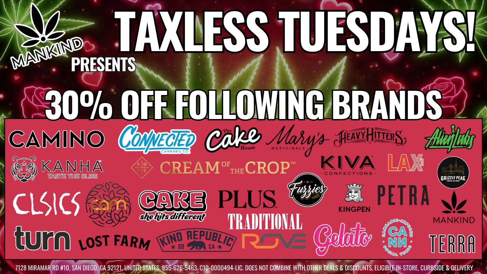 TAXLESS TUESDAYet . PRESENTS X30 OFF FOLLOWINGiBilaDS-2 A TRADITIONAL 1128 MIRAMAR RD 10 SAN DIEGO CA 92121 UNITED STATES. 855-626-5463. C10-0000494 LIC. DOES NOT COMBINE WITH OTHER DEALS DISCOUNTS ELIGIBLE IN-STORE CURBSIDE DELIVERY / Get your greens for less, thanks to Taxless Tuesday at Mankind!Shop in store or order online for a quick pick up. Short of time, get it delivered! Shop Now: https://mankindcannabis.com/shop/featured