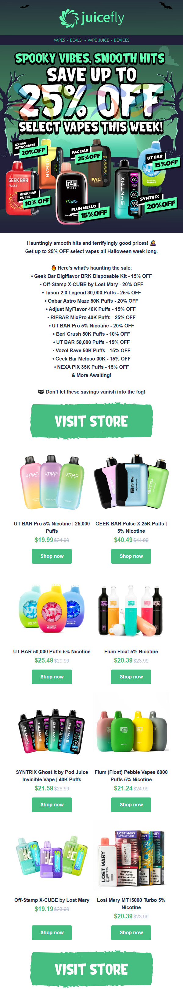 Hauntingly smooth hits and terrifyingly good prices la Get up to 25 OFF select vapes all Halloween week long. 8 Heres whats haunting the sale Geek Bar Digiflavor BRK Disposable Kit - 15 OFF Off-Stamp X-CUBE by Lost Mary - 20 OFF Tyson 2.0 Legend 30000 Puffs - 25 OFF Oxbar Astro Maze 50K Puffs - 20 OFF Adjust MyFlavor 40K Puffs - 15 OFF RIFBAR MixPro 40K Puffs - 25 OFF UT BAR Pro 5 Nicotine - 20 OFF Bed Crush 50K Puffs -10 OFF UT BAR 50000 Puffs - 15 OFF Vozol Rave 50K Puffs-1S OFF Geek Bar Meloso 30K - 15 OFF NEXA PIX 35K Puffs - 15 OFF More Awaiting rzo Dont let these savings vanish into the fog VISIT STORE UT BAR Pro 5 Nicotine 125000 LEEK BAR Pulse X 25K Puffs 1 Puffs 5 Nicotine $19.99 524.99 $4049 914.99 Shop now Shop now UT BAR 50000 Puffs 5 Nicotine Flum Float 5 Nicotine $25.49$29.9L $20.39 $23.99 Shop now Shop now SYNTRIX Ghost It by Pod Juice Flum Float Pebble Vapes 6000 Invisible Vape 1 40K Puffs Puffs 5 Nicotine $21.59 $26.99 $21.24 $24-g Shop now Shop now Off-Stamp X-CUBE by Lost Mary Lost Mary MT15000 Turbo 5 $19.19 Nicotine $20.39 $23.99 Shop now Shop now VISIT STORE / Spooky vibes, smooth hits Save up to 25% OFF select vapes this week! Here's what's haunting the sale: Geek Bar Digiflavor BRK Disposable Kit - 15% OFF Off-Stamp X-CUBE by Lost Mary - 20% OFF Tyson 2.0 Legend 30,000 Puffs - 25% OFF Oxbar Astro Maze 50K Puffs - 20% OFF Adjust MyFlavor 40K Puffs - 15% OFF  RIFBAR MixPro 40K Puffs - 25% OFF UT BAR Pro 5% Nicotine - 20% OFF Beri Crush 50K Puffs - 10% OFF UT BAR 50,000 Puffs - 15% OFF Vozol Rave 50K Puffs - 15% OFF Geek Bar Meloso 30K - 15% OFF NEXA PIX 35K Puffs - 15% OFF& More Awaiting!Shop now at juicefly.com