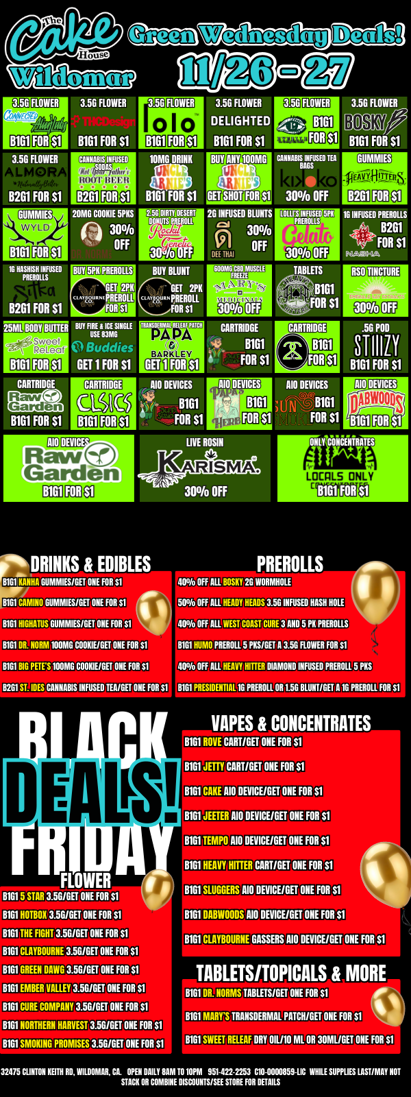 a/kW ROOT 8261 20MG COOKIE 5PKS Paw 30 OFF em1.IL BODY Ma Sweet 31 ReLeaf 8161 g0110 CARTRIDGE 8161 FOR $1 GET 2PK A781117 NI piflEmni FOR Si BOY FIRE 8 ICE SINGLE USE 113MG I I GET 1 FOR $1 CARTRIDGE 11181 AIODEVICE Raw Garden 8161 3.5G FLOWER DELIGHTED B1G1 FOR $1 IOM DRINK 8161 FOR $1 IgEri EffriaditialS DIRTY DESERT 3 BUY BLUNT GET 211K CI g8 PREROLL PREROLL FOR $1 WISDOM RELIAF PITCH is MA SNOT FOR ANY IODMG e 6 INFUSED BLUNTS ts1 RE NM 300/a OFF 60EMBUNI81AINSCIL 371 R 300/o CARTRIDGE c. 13161 FOR $1 CANNABIS INFUSED TEA BAGS 30 OFF LOWISIINFUSED PREBOLLS COMMIES 0114PAOS B2G1 30 16 INFUSED PREROLLS B2G1 FOR $1 NA44-12 AM DEVICES Biel FOR $1 ak DRINKS EDIBLES 8161 MANNA GLIMMIES/GET ONE FOR Si 8161 CAMINO GUMMIES/GET ONE FOR Si it B1G1 HIGHATUS GUMMIES/GET ONE FOR 51 . 8161 OR. NORM 100MG COOKIE/GET ONE FOR Si 8161 BIG PETES 100MG COOKIE/GET ONE FOR Si 1261 SLIES CIUWABIS INFUSED TEA/GET ONE FOR Si p I D 110 DEVICES ISBWOODs thth LOCPLS ONLY PREROLLS 400/o OFF ALL BOSKY 2G WORMHOLE 500/o OFF ALL HEADY HEADS 3.5G INFUSED HASH HOLE 400/o OFF ALL WEST COAST CURE 3 AND 5 PK PHENOLS BIGI HUMO PREROLL 5 PKS/6qatiROVIER FOR 51 400/o OFF ALL HEAVY HITTER DIAMOND INFUSED PHENOL 5 NIS BIG1 PRESIDENTIAL 10 PREROLL OR 1.5G BLUNT/GET A 10 PREROLL FOR S1 FLOWER B1G1 5 STAR 3.56I6ET ONE FOR Si 8161 HOTBOX 3.5G/GET ONE FOR SI BIM THE FIGHT 3.56IGET ONE FOR SI BIM CLAYBOURNE 3.56/GET ONE FOR SI 13161 GREEN DAWG 3.56/GET ONE FOR S1 BIGI EMBER VALLEY ONE FOR SI BIGI CURE COMPAW ONE FOR $1 BIGI NORTHERN HARVESTVEONE FOB SI BIGI SMOKING PROMISES DIME ONE FOR $1 NAPES CONCENTRATES BEHOVE NUIT/GET ONE FOI SI BIM JETTY CMTISU ME FM S1 BIM CANE AID DEMEAN DIE FOR S1 BIM JEETER RIO OEVICARIET ONE FOR S1 BIM TEMPO 110 DEVICE/GET ONE FOR Si 1101 HEAVY HITTER CREME FOR $1 1 - BIM SLUGGERS 110 DEVICENVONE FOR Si I 8181 DABWOODflUD DEVICE/OET ONE FOR Si or BIM CUIYBOURNE GASSERS 110 DEVICE/GET ONE FOR St TABLETSITOPI CALS MORE BIGI OR. NORMS TABLETS/GET ONE FOR $1 BIGI MARYS TRANSOERMAL PATCH/GET ONE FOR Si qk BIGI SWEET RELEAF DRY OIL/10 ML OR 30MUGET ONE FOR S1 321175 CLINTON KEITH RD WILDIMIAR CIL OPEN DAILY SAM TO 10PM 951.422-2253 C10-0000859-LIC WHILE SUPPLIES LAST/MAY NOT STACK OR COMBINE DISCOUNTS/SEE STORE FOR DETAILS / It's Thanksgiving week! To show how Thankful we are for all of you, we're bringing a big basket full of deals for Green Wednesday, Thanksgiving Day, and Black Friday! All your Fave brands and products are stocked up and ready. Flower, Edibles, Vapes, Drinks, edibles and More are waiting for you. Stop by or shop online at https://cakehousecannabis.com/shop/wildomar/We can't wait to celebrate with you this season!