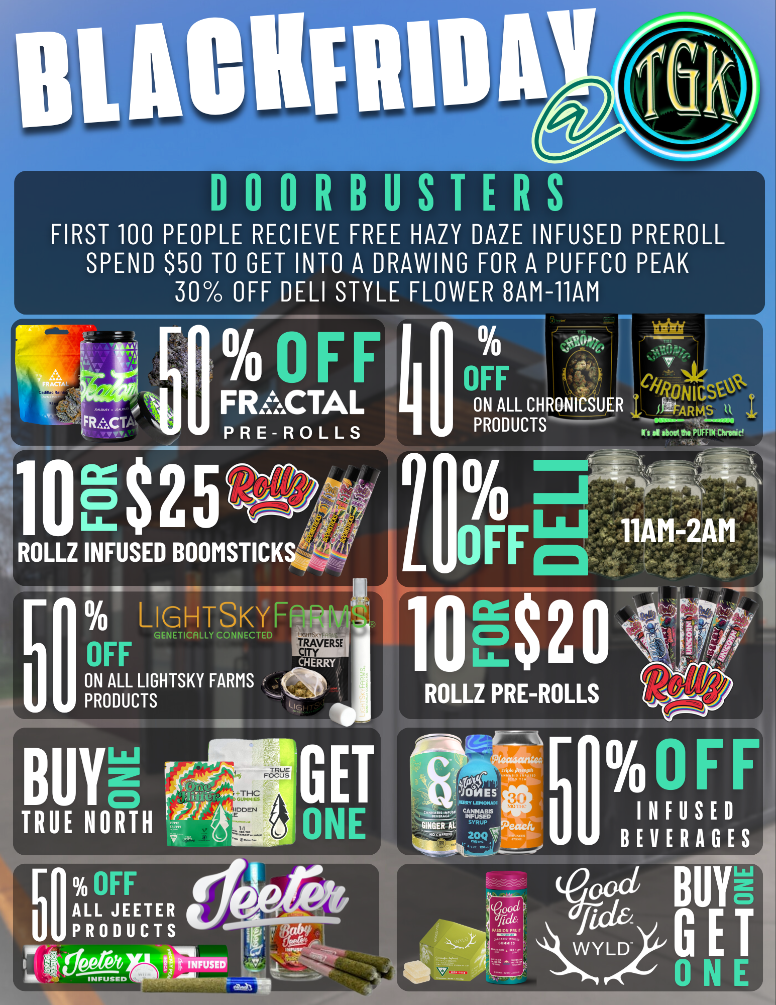 000RBUSTERS FIRST 100 PEOPLE RECIEVE FREE HAZY DAZE INFUSED PREROLL SPEND $50 TO GET INTO A DRAWING FOR A PUFFCO PEAK 30 OFF DELI STYLE FLOWER 8AM-11AM IFF 000 StL NIG ON ALL CHRONICSUER itlitARRs 11 PRODUCTS d stoat es IIFFINMiele IRE INF 11- 5 . LIGErscitlI2aF77 OFF ON ALL LIGHTSKY FARMS PRODUCTS TRAVERSE CITY CHERRY tt SIG 1 10E$2 ROLLZ PRE-ROLLS R- r INFUSED BEVERAGES .071111113. / Shop Black Friday at The Grassy Knoll 8AM - 2AM 
