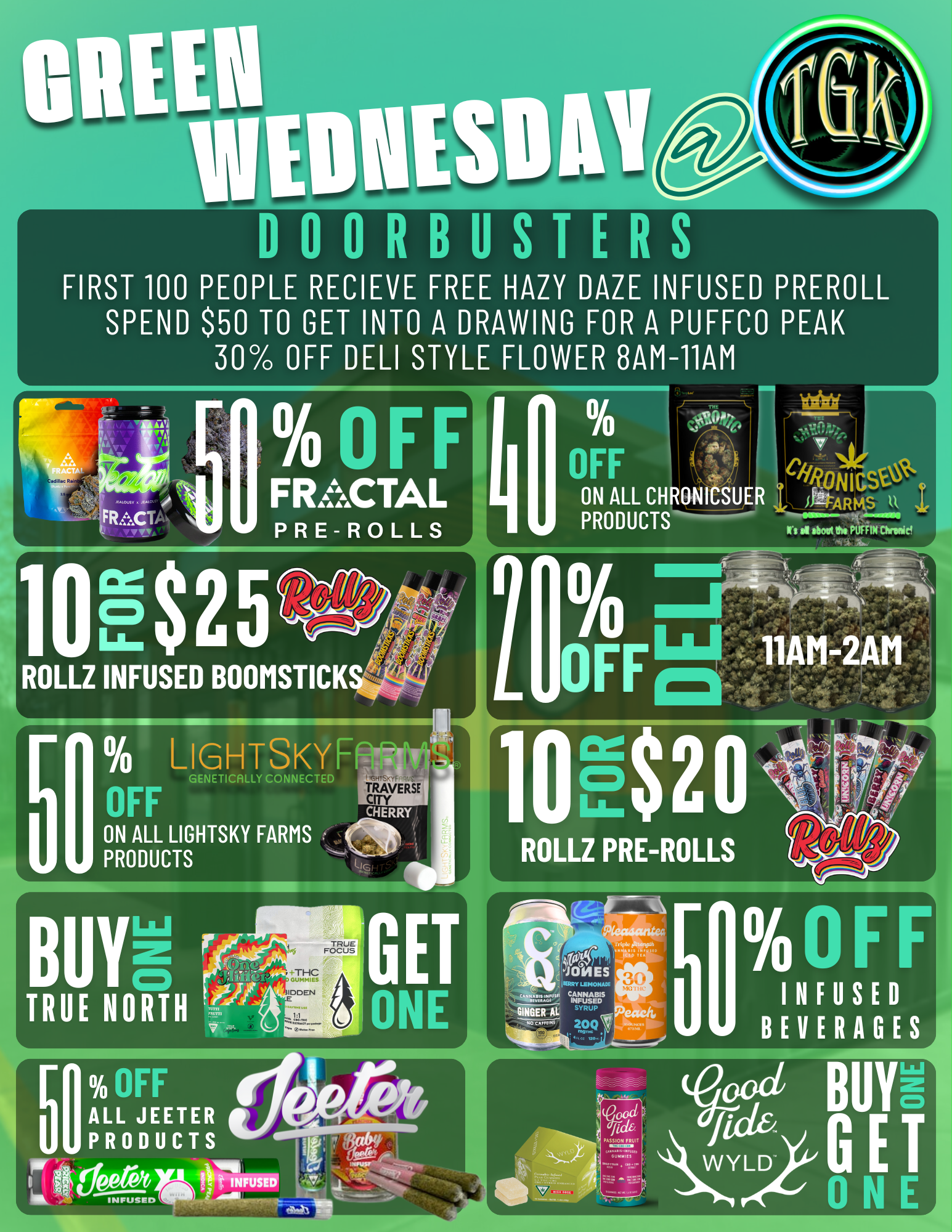 000RBUSTERS FIRST 100 PEOPLE RECIEVE FREE HAZY DAZE INFUSED PREROLL SPEND $50 TO GET INTO A DRAWING FOR A PUFFCO PEAK 30 OFF DELI STYLE FLOWER 8AM-11AM PRODUCTS Ws Of boot Ow PUFFIN Chrinicl ROLLZ INFUSED BOOMSTICK LIGHTSKYF ON ALL LIGHTSKY FARMS PRODUCTS dES LiMIONAD MUSED R RD SYRUP 2091 OrF INFUSED BEVERAGES BUR GET 0 N / Shop Green Wednesday at The Grassy Knoll 8AM -2AM!!