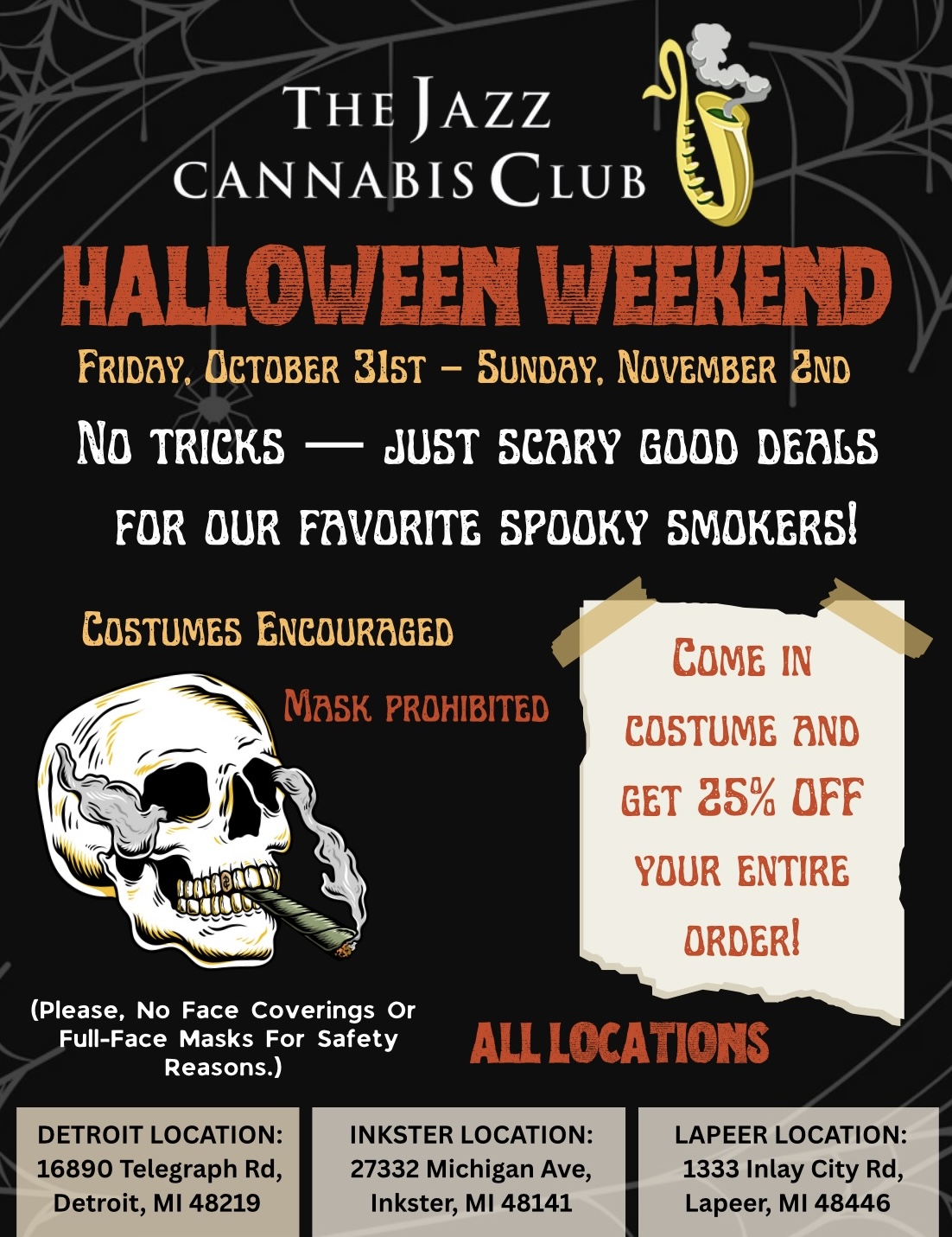 7THE JAZZ CANNABIS CLUB ALLOWEEN FRIDTW OCTOBER 31ST SUNDM NOVEMBER 2ND No TRICKS - JUST SCARY GOOD BEMS FOR OUR FM/MITE SPOOKY SMOKERS COSTUMES ENCOURZIGED rs41/1SK PROHIBITED COME IN COSTUME BIND GET 25 OFF YOUR ENTIRE ORDER Please No Face Coverings Or Full-Face Masks For Safety Reasons. IDETROIT LOCATION 16890 Telegraph Rd I Detroit MI 48219 ALL LOCATIONS INKSTER LOCATION 27332 Michigan Ave Inkster MI 48141 LAPEER LOCATION 1333 Inlay City Rd Lapeer MI 48446 / 