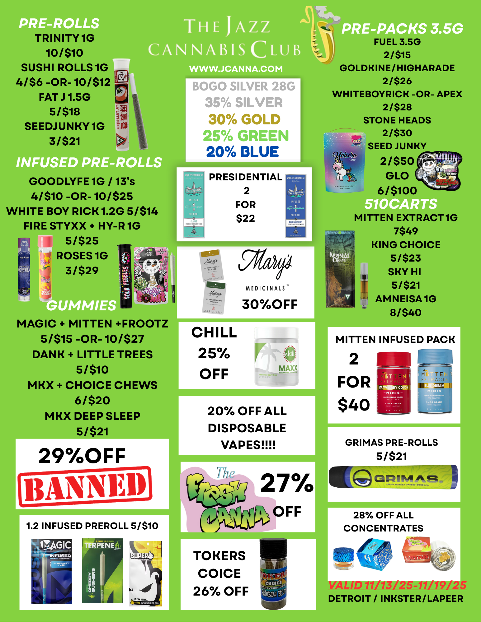 N XTR S AM CO TRINITY 1G 10/$10 SUSHI ROLLS 1G 4/$6 -OR- 10/$12 FAT J 1.5G 5/518 SEEDJUNKY 1G 31$21 THE JAZZ CANNABIS CLUB INF PRE-ROLLS GOODLYFE 1G / 13s 4/510 -OR- 10/525 WHITE BOY RICK 1.20 5/514 FIRE STYXX HY-R 1G 5/$25 ROSES 1G 3/$29 MAGIC MITTEN FROOTZ 51$15 -OR- 10/527 DANK LITTLE TREE 5/$10 MKX CHOICE CHEWS 6/$20 MKX DEEP SLEEP 5/$21 29OFF 1.2 INFUSED PREROLL 5/$10 WWW.JCANNA.COM BOGO SILVER 28G 35 SILVER 30 GOLD 25 GREEN 20 BLUE TA PRESIDENTIAL 2 FOR $22 Ego UMW 30OFF MEDICINALS CHILL 25 OFF 20 OFF ALL DISPOSABLE VAPES PRE-P S 3.5G FUEL 3.5G 2/$15 GOLDKINE/HIGHARADE 2/$26 WHITEBOYRICK -OR- APEX 2/$28 STONE HEADS 2/530 SEED JUNKY 21$50 GLO 6/5100 /010511ii MITTEN EXTRACT 1G 7$49 KING CHOICE 5/$23 SKY HI 5/$21 AMNEISA1G 81$40 TOKERS COICE 26 OFF MITTEN INFUSED PACK 2 FOR $40 GRIMAS PRE-ROLLS 5/$21 28 OFF ALL CONCENTRATES 7711 77 DETROIT / INKSTER/LAPEER / 
