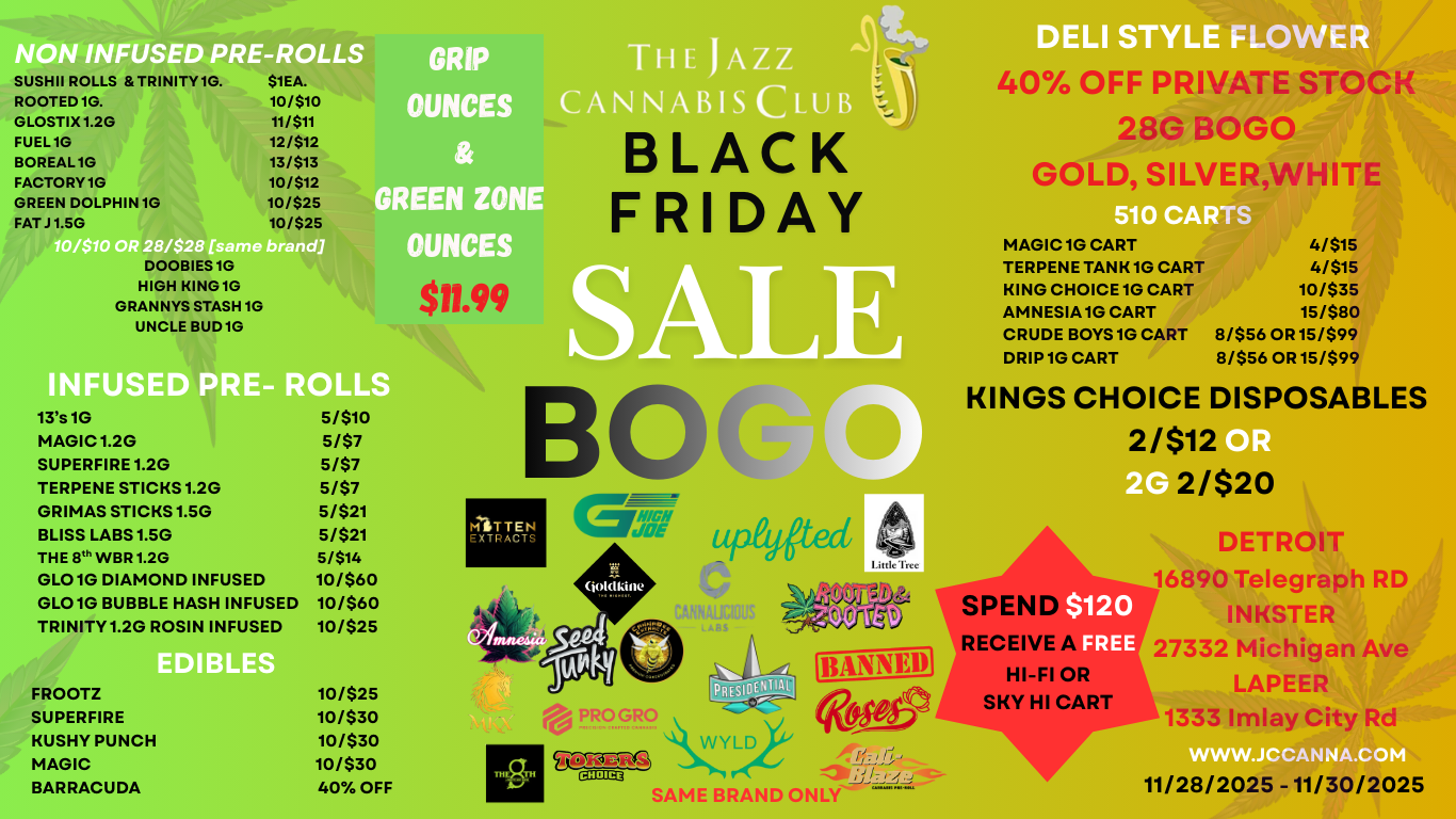 F SE E-ROLLS GRIP SUSHI ROLLS TRINITY1G. $1EA. ROOTED 1G. 10/$10 OUNCES CA GLOSTIX 1.2G 11/$11 FUEL 1G 12/$12 BOREAL 1G 13/$13 FACTORY 1G 10/$12 GREEN DOLPHIN 1G 10/$25 REEN ZO FATJ 1.50 10/$25 OUNCE DOOBIES 10 HIGH KING10 GRANNYS STASH 1G UNCLE BUD 1G INFUSE - ROLLS 13s 10 5/$10 MAGIC 1.2G 5/$7 SUPERFIRE 1.2G 5/$7 TERPENE STICKS 1.2G 5/$7 GRIMAS STICKS 1.5G 5/$21 BLISS LABS 1.5G 5/$21 THE 8th WBR 1.2G 5/$14 GLO1G DIAMOND INFUSED 10/$60 GLO1G BUBBLE HASH INFUSED 10/560 TRINITY 1.2G ROSIN INFUSED 10/$25 FROOTZ 10/$25 SUPERFIRE 10/$30 MUSHY PUNCH 10/$30 MAGIC 10/$30 BARRACUDA 40 OFF BLACK FRIDAY VA B MITTEN EXTRACTS JOE joidkille tipildtad 94111JCIDUS LASS UffleTrce 4 PRO GRO CtigitS CHOICE SAME BRAND ONLY 40 OFF PRIVATE STOCK 28G BOLO GOLD SILVERWHITE MAGIC 1G CART TERPENE TANK 1G CART KING CHOICE 1G CART AMNESIA 1G CART CRUDE BOYS 1G CART DRIP1G CART 4/515 4/$15 10/$35 15/580 8/$56 OR 15/$99 8/$56 OR 15/$99 KINGS CHOICE DISPOSABLES 2/$12 2/$20 SPEN RECEIVE HI-FI OR SKY HI CART $120 FREE DETROIT 16890 Telegraph RD INKSTER 27332 Michigan Ave LAPEER 1333 Imlay City Rd 11/28/2025-11/30/2025 / 