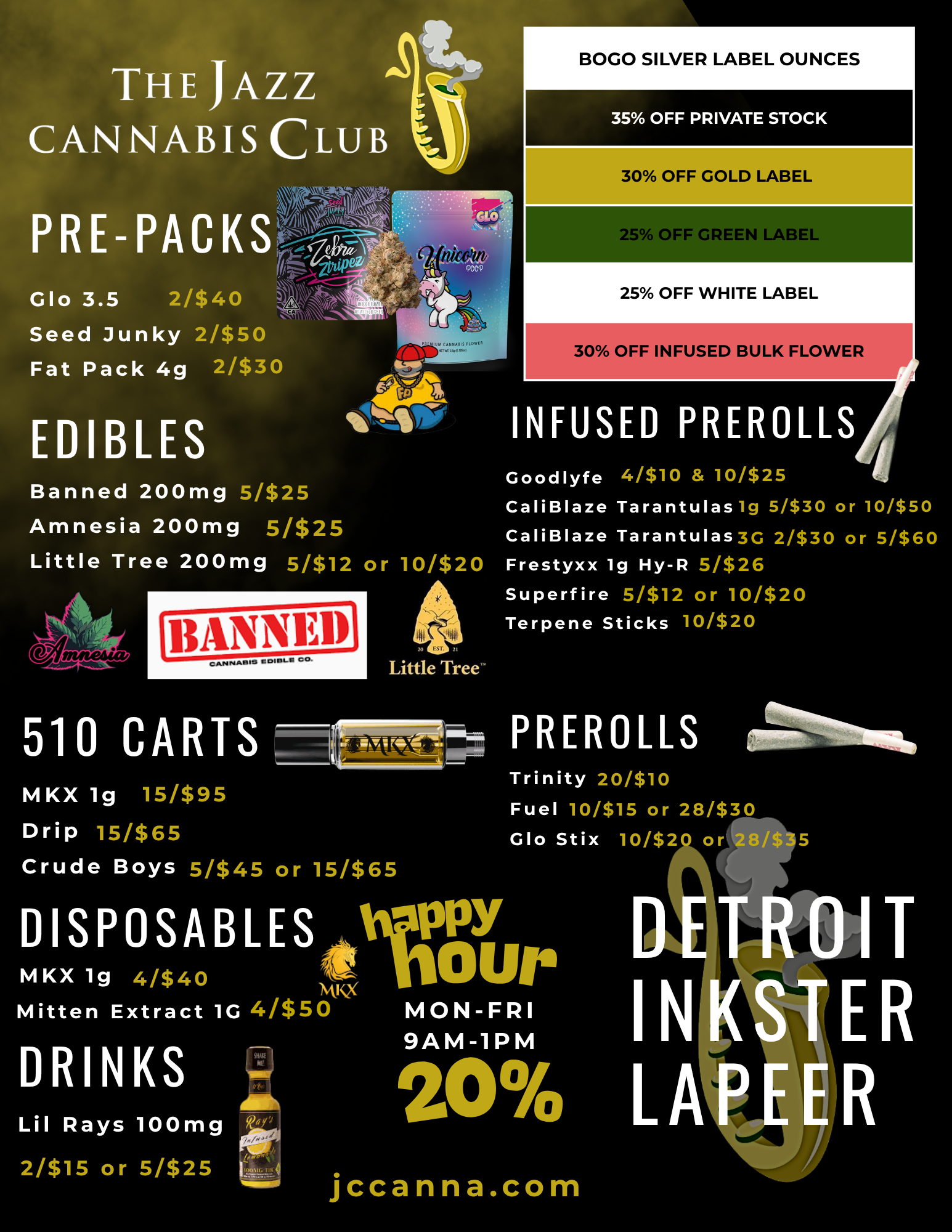 THE JAZZ CANNABIS CLUB BOGO SILVER LABEL OUNCES Glo 3.5 2/$40 .31 v Seed Junky 2/$50 Fat Pack 4g 2/$30 EDIBLES 35 OFF PRIVATE STOCK 30 OFF GOLD LABELW 25 OFF GREEN LABEL 25 OFF WHITE LABEL 30 OFF INFUSED BULK FLOWER tslir INFUSED PREROLLS Banned 200mg 5/$25 Amnesia 200mg 5/$25 Little Tree 200mg 5/$12 or 10/$2 141 11 Little Tree Goodlyfe 4/$10 10/525 CaliBlaze Tarantulas lg 5/530 or 10/$50 CaliBlaze Tarantulas3G 2/$30 or 5/$60 Frestyxx lg Hy-R 5/$26 Superfire 5/$12 or 10/$20 Terpene Sticks 10/$20 510 CARTS ---41Mri- PREROLLS 114.1.6 MKX lg 15/$95 Drip 15/$65 Crude Boys 5/$45 or 15/$65 Trinity 20/$10 Fuel 10/$15 or 28/$30 Glo Stix 10/$20 or MKX lg 41$40 DISPOSABLES trY Our MINX Mitten Extract 1G 4/$50 MON-FRI I N 9AM-1PM DRINKS 20 LA Ali Lil Rays 100mg 2/$15 or 5/$25 I4 jccanna.com / 