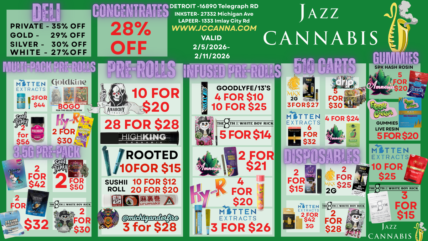 PRIVATE -GOLD -SILVER -WHITE - 35 OFF 29 OFF 30 OFF 27OFF DETROIT -16890 Telegraph RD INKSTER- 27332 Michigan Ave LAPEER-1333 Imlay City Rd WWVV.JCCANNA.COM VALID 2/5/2026-2/11/2026 JAZZ CANNABIS MSTTEN EXTRACTS 32F40R 4 joklkine 44si 110G FOR THE SELECTED FEW c4t4il 2 Fb R $30 GOODLYFE/13S 4 FOR $10 10 FOR $25 10fr TI3TH WHITE ROY RICK 5 FOR $14 2 FOR 2 FOR 2 F $OR $42 50 1-41G44KING C AnnAn 5 FOR $20 I/ROOTED /10FOR $15 SUSHI 10 FOR $12 ROLL 20 FOR $20 THE WHITE BOY RICK 2 FOR $30 urumakil 2 FOR $21 - 14 osiS F ii 4 I -2 $20 1113 MITTEN FOR $26 EXTRACTS 2 2 FOR FOR NtICY MITTEN EXTRACTS .110 FOR $25 TH WHITE BOY RICK 2 FOR $28 T4TH E WHITE BOY RICK 3 FOR $15 JAZZ CANNABIS / 