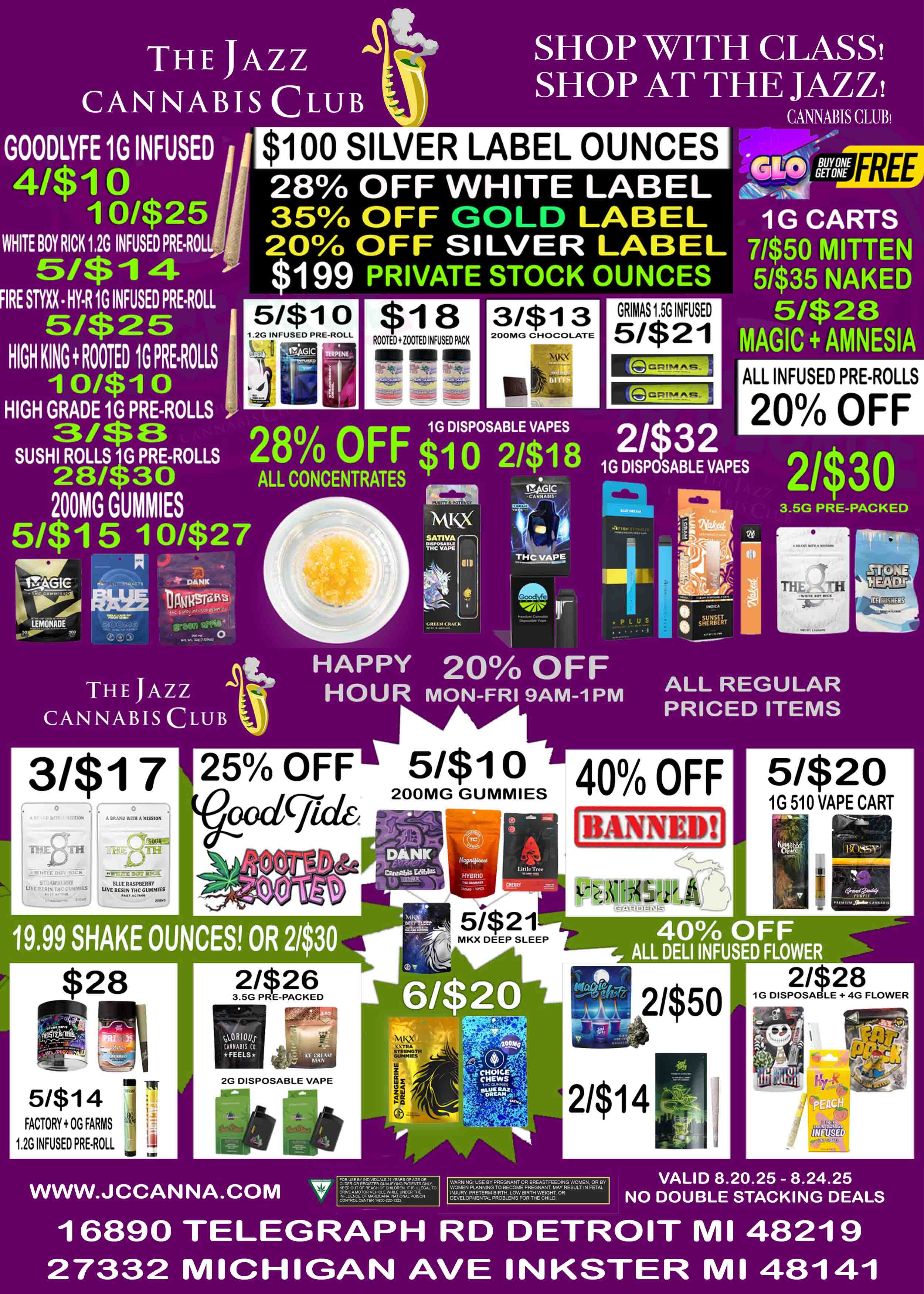 THE JAZZ CANNABIS CLUB GOODLYFE 1G INFUSED 4/$10 oi$25 WRITE BOY RICK 1 2G INFUSED PRE.ROL 5/$1.4 IRE STYXXHYR 1G INFUSED PREROLL 51$25 HIGH KING ROOTED 1G PRE.1101.13 oiSdi o HIGH GRADE 1G PRE-ROLLS .3/13 SHOP WITH CLASS SHOP AT THE JAZZ CANNABIS CLUB $100 SILVER LABEL OUNCES 28 OFF WHITE LABEL 35 OFF GOLD LABEL 20 OFF SILVER LABEL 199 PRIVATE STOCK OUNCES 18 ROOTED ZOOTED INFUSED PACK MI OM all 3/$13 200Ni. CHOCOLATE GRIMAS 1.5G INFUSED 51$21 Gm Buy az4.-smi 1G CARTS 71$50 MITTEN 51$35 NAKED 5/$28 MAGIC AMNESIA FREE MEM 1G DISPOSABLE VAPES SUSHI ROLLS 1G PRE-ROLLS 280 OFF $10 2/$18 28/T30 ALL CONCENTRATES 200MG GUMMIES Pc rtG1C CANNAUS Mick/ 5/$1 5 1 0/$27 SATIA. - 1 - IIP .ill TH--.P MS nTut7 ALL INFUSED PRE-ROLLS 20 OFF iG DISPOSABLE VAPES 3.5G PRE-PACKED ThU. -H THE JAZZ CANNABIS CLUB HAPPY 20 OFF HOUR MON-FRI 9AM-1PM ALL REGULAR PRICED ITEMS 3/$17 n---i4011 A 11.411 W1111 A MISSION TOE RICK SrlAWTACARV RrgIN DlimINILS .117LIE MOT ILI - BLUE RASPBERRY WIE RESIN THCCUMMIESJ VON 5/$1 40 OFF 200MG GUMMIES 19.99 SHAKE OUNCES 5/$14 FACTORY OG FARMS 1.20 INFUSED PREROLL MKX DEEP SLEEP 5/$20 1G 510 VAPE CART 40 OFF ALL DELI INFUSED FLOWER 2G DISPOSABLE VAPE WWW.JCCANNA.COM WARNING USE BY PREGNANT OR BR.STFEEDING WOMEN OR BY WOMEN PLANNING TO BECOME PREGNANT MAY RESULT IN FETAL INJURY PRETERM BIRTH LOW BIRTH WEIGHT OR DEVELOPMENT. PROBLEM FOR THE CHILD 21$28 1G DISPOSABLE 4G FLOWER VALID 8.20.25 - 8.24.25 NO DOUBLE STACKING DEALS 16890 TELEGRAPH RD DETROIT MI 48219 27332 MICHIGAN AVE INKSTER MI 48141 / 