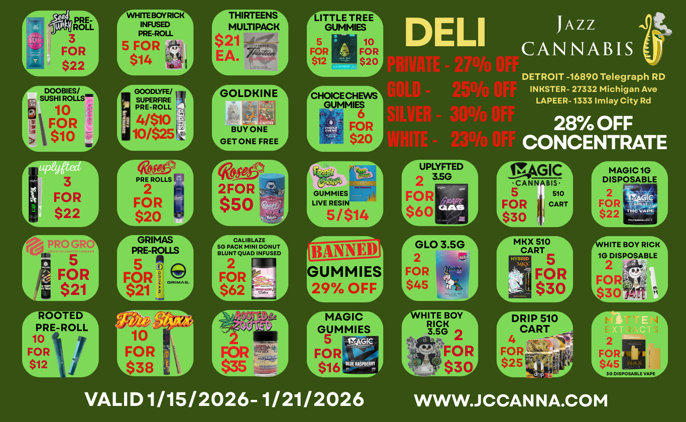 3 FOR L $22 mt j ROLL 3 FOR $22 WHITE BOY RICK INFUSED PRE-ROLL 5 FOR a $14 r-THIRTEENS1 MULTIPACK $21 EA. ruTTLE TREE GUMMIES 5 10 FOR FO R $12 $20 DELI 1AZ z CANNABIS rDOOBIES/ SUSHI ROLLS 10 $io - FOR reOLDKINE7 Irc-HOICECHEO GUMMIES 6 21-- BUY ONE LGET ONE FREE tteCtKI 2FOR $50 L FOR $20j CALIBLAZE 50 PACK MINI DONUT BLUNT QUAD INFUSED 2 FOR $62 BANNED GUMMIES 29 OFF r UPLYFTED1 2 35G FOR L$60 Mr rGLO 3.5G1 FOR L $45 DETROIT -16890 Telegraph RD INKSTER- 27332 Michigan Ave LAPEER-1333 Imlay City Rd 2870 OFF CONCENTRATE rirsAGIO CANNABIS 5 sio FOR CART 030 I r-MKX 510 CART 5 FOR $31F MAGIC GUMMIES 5 FOR $16 BUIE ilEFBERRY VALID 1/15/2026-1/21/2026 r MAGIC 1G DISPOSABLE 2 - c FOR 3T. 2 THC Ap0. WHITE BOY RICK 1G DISPOSABLE 2 poi FOR 2 FOR $45 30 DISPOSABLE VAPE WWW.JCCANNA.COM / 