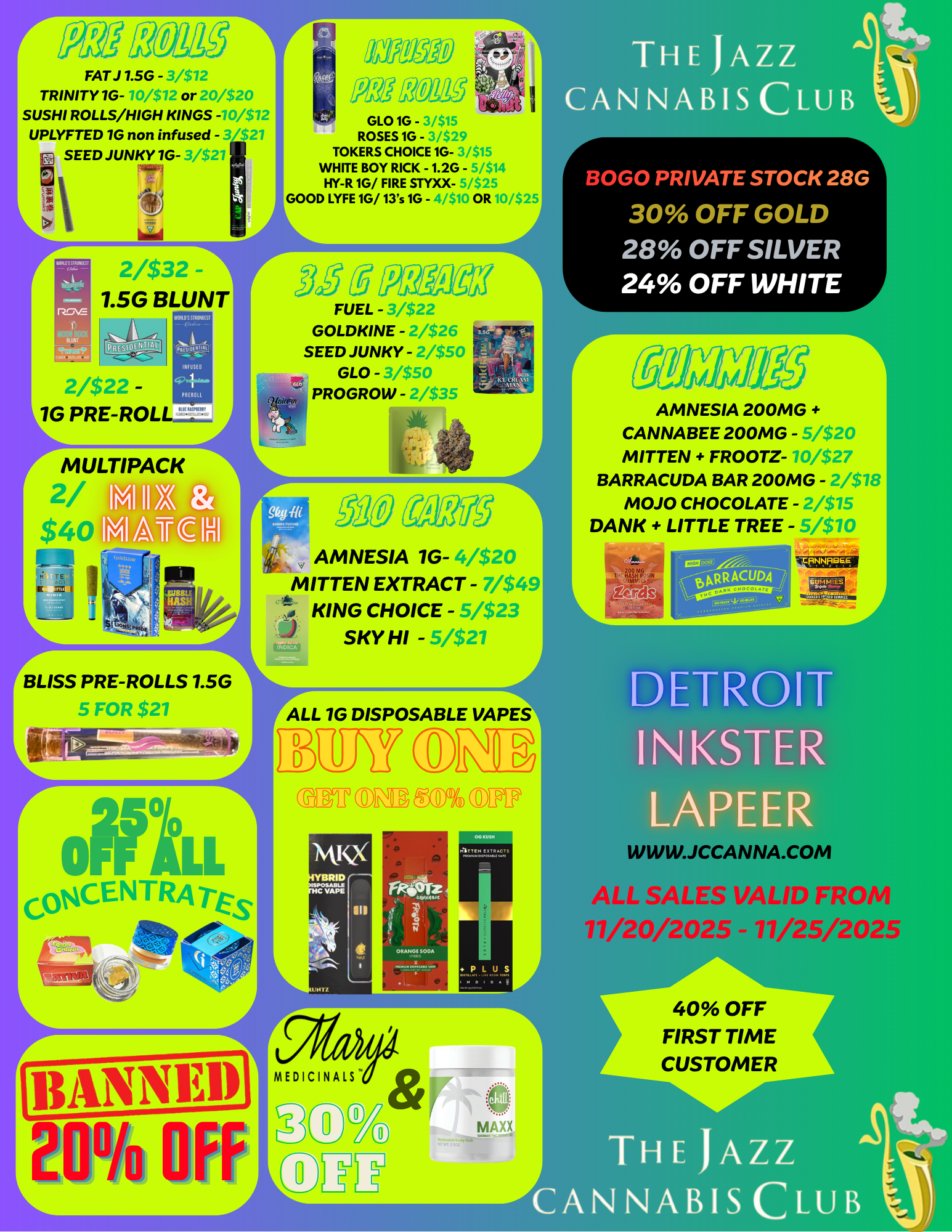 r FAT J 7.5G - 3/1 TRINITY 1G- n/s12 or /$20 SUSHI ROLLS/HIGH KINGS -10/$12 UPLYFTED 1G non infused - 3 21 SEED JUNKY 1G- 21 LI 2/$32 -7.5G BLUNT - 1G PRE-ROL MULTIPACK 2/ $40 I tYi I II IN/IA.7E1H of GLO 10 - 31$15 ROSES 1G - -29 TOKERS CHOICE 1G- 31$15 WHITE BOY RICK - 1.20 - 5/$14 HY-R 10/ FIRE STYXX- / $25 GOOD LYFE 10/ 13s 10 - S10 OR 10/$25 FUEL - 3/$22 GOLDKINE - 2/$26 SEED JUNKY - /$50 GLO - .p50 PROGROW - /$35 PBLISS PRE-ROLLS 1.5G1 5 FOR $2 ONIC CO cENTRA TES ZQh Oft P14 AMNESIA 1G- 4/$20 MITTEN EXTRACT - 7/$49 KING CHOICE - 5/$23 SKY HI - 6/$27 ALL 1G DISPOSABLE VAPES D YAPS III 0011VVYN P L U S rt.94 MEDICINALS L L r 5 r 5 THE JAZZ CANNABIS CLUB BOGO PRIVATE STOCK 28G 30 OFF GOLD 28 OFF SILVER 24 OFF WHITE AMNESIA 200MG CANNABEE 200MG - 5/$20 MITTEN FROOTZ- 10/$27 BARRACUDA BAR 200MG - 2/$18 MOJO CHOCOLATE - z/$15 DANK LITTLE TREE - 5/$10 DETROIT INKSTER LAPEER WWW.JCCANNA.COM ALL SALES VALID FROM 77/20/2025 -77/25/2025 40 OFF FIRST TIME CUSTOMER THE JAZZ ANNABIS CLUB / 