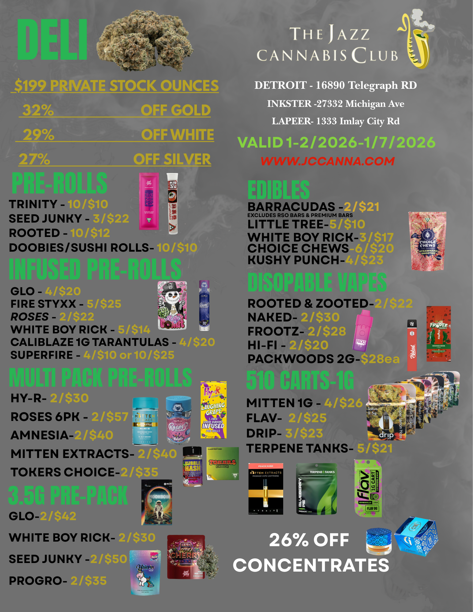 $199 PRIVATE STOCK OUNCES OFF GOLD OFF WHITE OFF SILVER THE JAZZ CANNABIS CLUB DETROIT - 16890 Telegraph RD INKSTER -27332 Michigan Ave LAPEER- 1333 Imlay City Rd VALID 1-2/2026-1/7/2026 0TRINITY - Tak SEED JUNKY -ROOTED - DOOBIES/SUSHI ROLLS-BARRACUDAS EXCLUDES RSO BARS PREMIUM BARS LITTLE TREE-WHITE BOY RICK-CHOICE CHEWS KUSHY PUNCH-GLO -FIRE STYXX -ROSES -WHITE BOY RICK - CALIBLAZE 1G TARANTULAS - SUPERFIRE - HY-R-ROSES 6PK -AMNESIA- A-MITTE N EXTRACTS TOKERS CHOICE-ROOTED ZOOTED-NAKED-FROOTZ HI-FI - PACKWOODS 2G-G LO-141--Wa WHITE BOY RICK-SEED JUNKY PROGRO-SS I /$5 /$35 MITTEN 1G F LAV-DRIP-TERPENE TANKS 4/$26 5 0 5.2. I /$23 dr i4 51$21 2670 OFF CONCENTRATES 4. / 