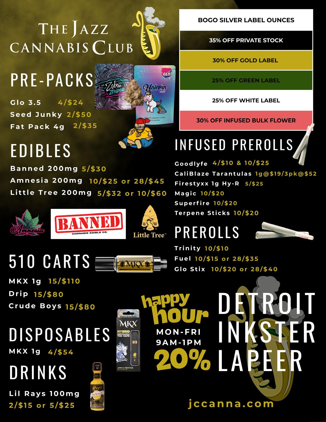 r THE JAZZ CANNABIS CLUB Glo 3.5 4/$24 Seed Junky 2/$50 Fat Pack 4g 2/$35 EDIBLES BOGO SILVER LABEL OUNCES 35 OFF PRIVATE STOCK 30 OFF GOLD LABEL 25 OFF GREEN LABEL 25 OFF WHITE LABEL 30 OFF INFUSED BULK FLOWER 4- INFUSED PREROLLS Banned 200mg 5/$30 Amnesia 200mg 10/$25 or 28/$45 Little Tree 200mg 5/$32 or 10/$60 Goodlyfe 4/$10 10/$25 CaliBlaze Tarantulas 1g$19/3pk$52 Firestyxx lg Hy-R 5/$25 Magic 10/$20 Superfire 10/$20 Terpene Sticks 10/$20 Little Tree PREROLLS mit6104 Trinity 10/$10 510 CARTS Fuel 10/$15 or 28/$35 Glo Stix 10/$20 or 28/$40 MKX lg 15/$110 Drip 15/$80 Crude Boys 15/$80 DISPOSABLES MKX 1g zts DRINKS Lil Rays 100mg 2/$15 or 5/$25 oy. MKX 1111 11E111M 1 20 L A kitE R jccanna.com / 