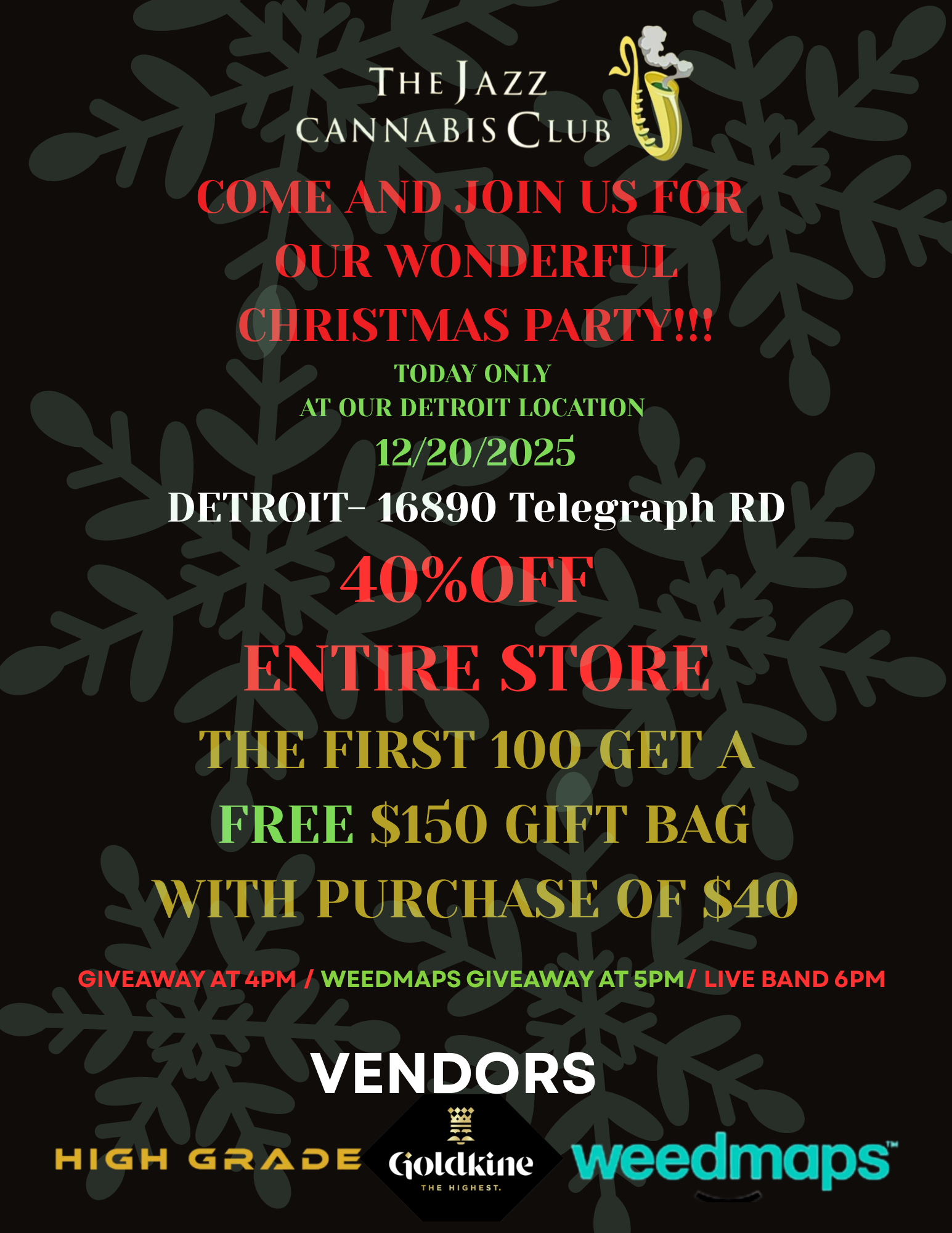 THE JAZZ CANNABIS CLUB COME AND JOIN US FOR 4011 OUR WONDERFUL CHRISTMAS PARTY TODAY ONLY 111.1 AT OUR DETROIT LOCATION 12/20/2025 DETROIT-16890 Telegraph RD 400FF ENTIRE STORE THE FIRST 100 GET AIN FREE $150 GIFT BAG WITH PURCHASE OF $40 GIVEAWAY AT 4PM / WEEDMAPS GIVEAWAY AT 5PM/ LIVE BAND 6PM VENDORS / 