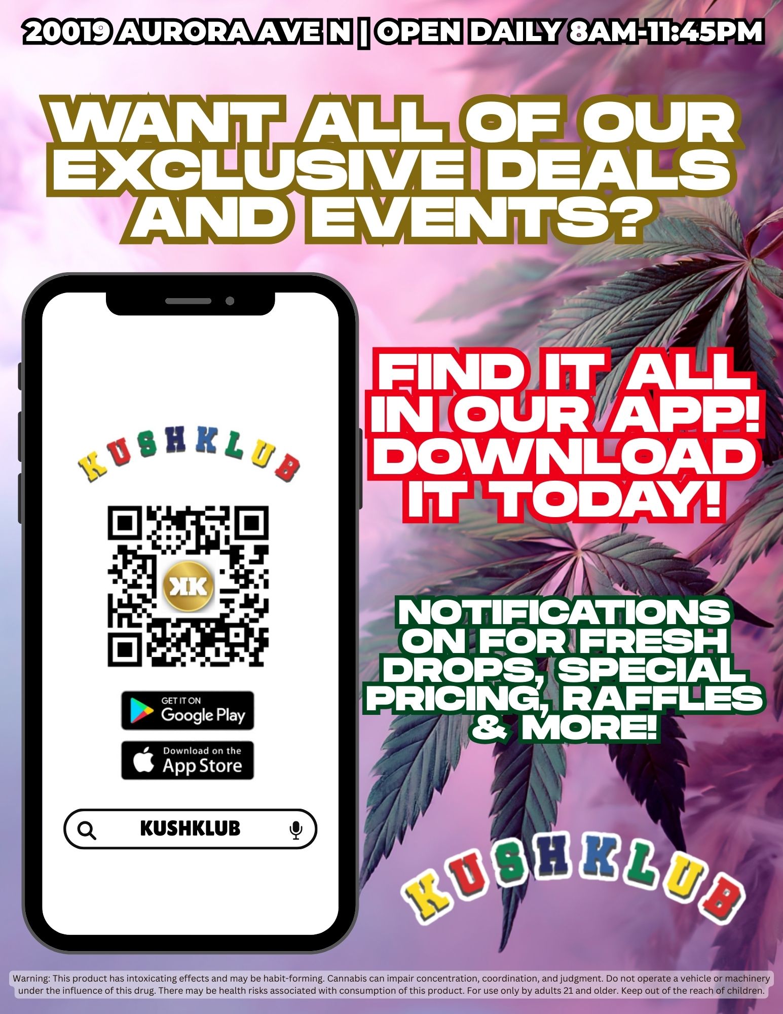 20019 AURORA AVE L O6 WA OUR EXCNLZ AL V S IVE I DEALS TS AND EVENTS -N z FIND IT /A INCOUR APP DOWNLOAD IT TODAY/ NOTIFICATIONS ON FOIW FRESH DROPS SPECIAL PRICING RAFFLES MORE Warning This product has intoxicating effects and may be habit-forming. Cannabis can impair concentration coordination and judgment. Do not operate a vehicle or machinery under the influence of this drug. There may be health risks associated with consumption of this product. For use only by adults 21 and older. Keep out of the reach of children. / 