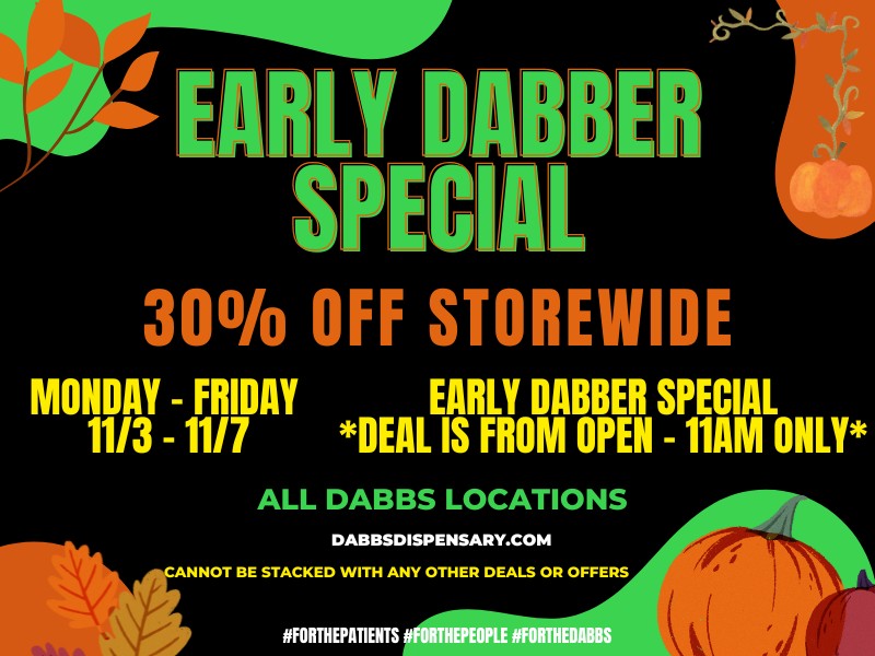 RLY DABBER SPECIAL 30 OFF STOREWIDE MONDAY - FRIDAY EARLY DABBER SPECIAL 11/3 - 11/7 DEAL IS FROM OPEN - 11AM ONLY ALL DABBS LOCATIONS DABBSDISPENSARY.COM ANNOT BE STACKED WITH ANY OTHER DEALS OR OFFERS IIFORTHEPATIENTS IIFORTHEPEOPLE FORTHEDABBS / Go to our website daily to see specials in your city! dabbsdispensary.com