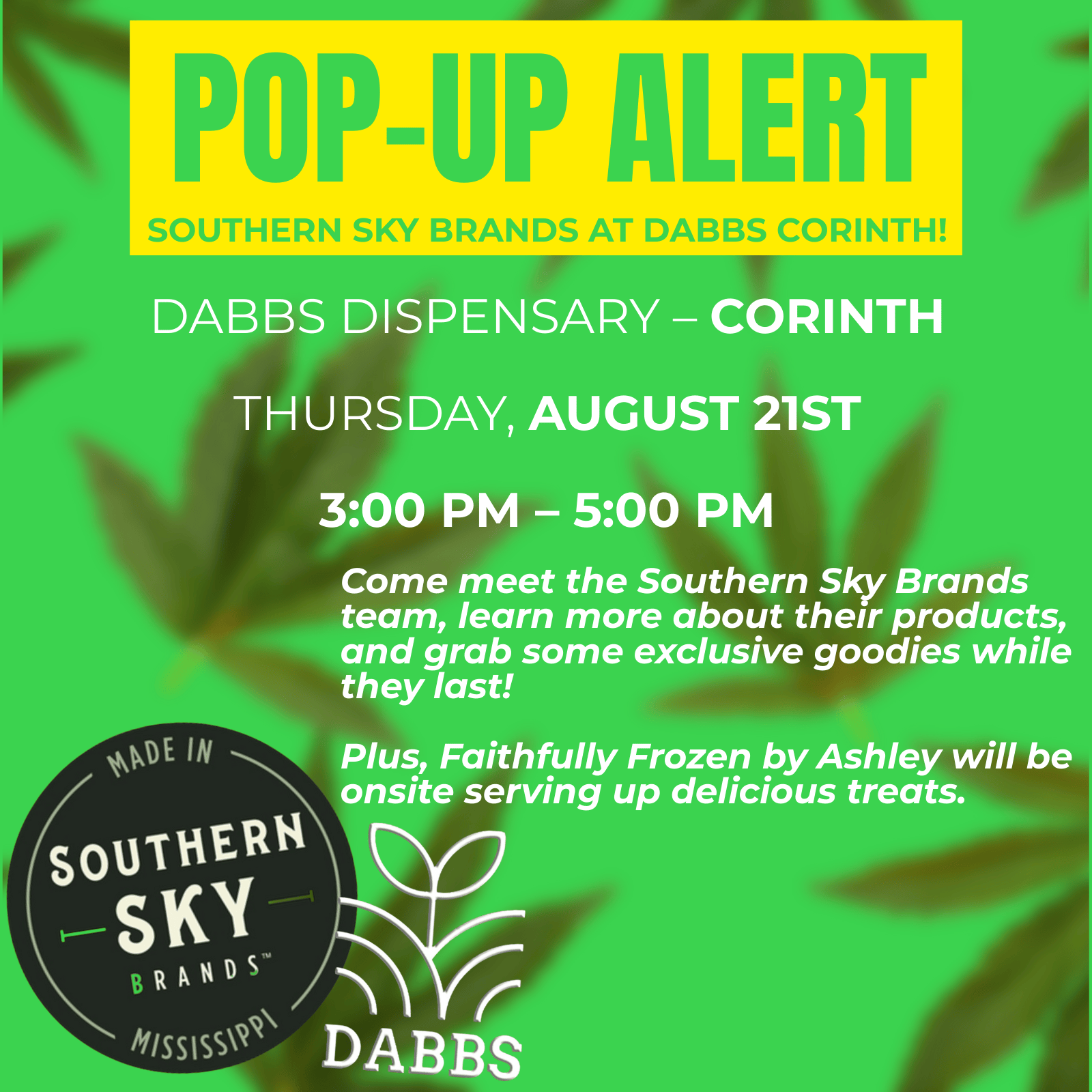 4 POP ALERT SOUTHERN SKY BRANDS AT DABBS CORINTH DABBS DISPENSARY CORINTH THURSDAY AUGUST 21ST 300 PM 500 PM Come meet the Southern Sky Brands team learn more about their products and grab some exclusive goodies while they last Plus Faithfully Frozen by Ashley will be onsite serving up delicious treats. / 