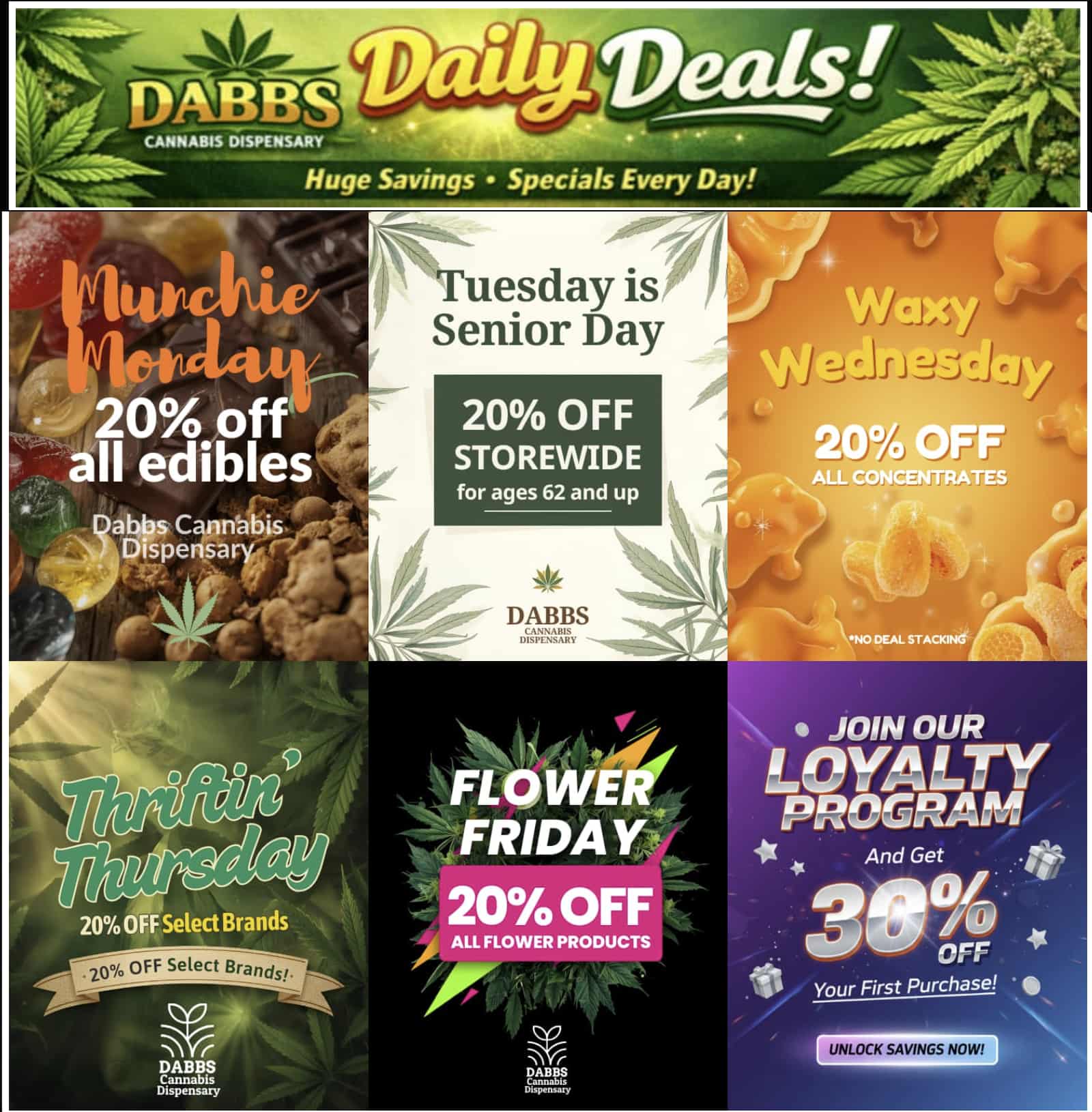 CANNABIS DISPENSARY Huge Savings Specials Every Day Tuesday is Senior Day r 20 OFF STOREWIDE for ages 62 and up 4/- DABBS 93 IEl NO DEAL STACKING lor FRIDAY 20 OFF 01 ALL FLOWER PRODUCTS 14 20 OFF Select Brands JOIN OUR .-QYARALTY PoiruGM And Get err Your First Purchase DABBS Cannabis Dispensary UNLOCK SAVINGS NOW / Celebrate deals all week long with Dabbs!https://dabbsdispensary.com/