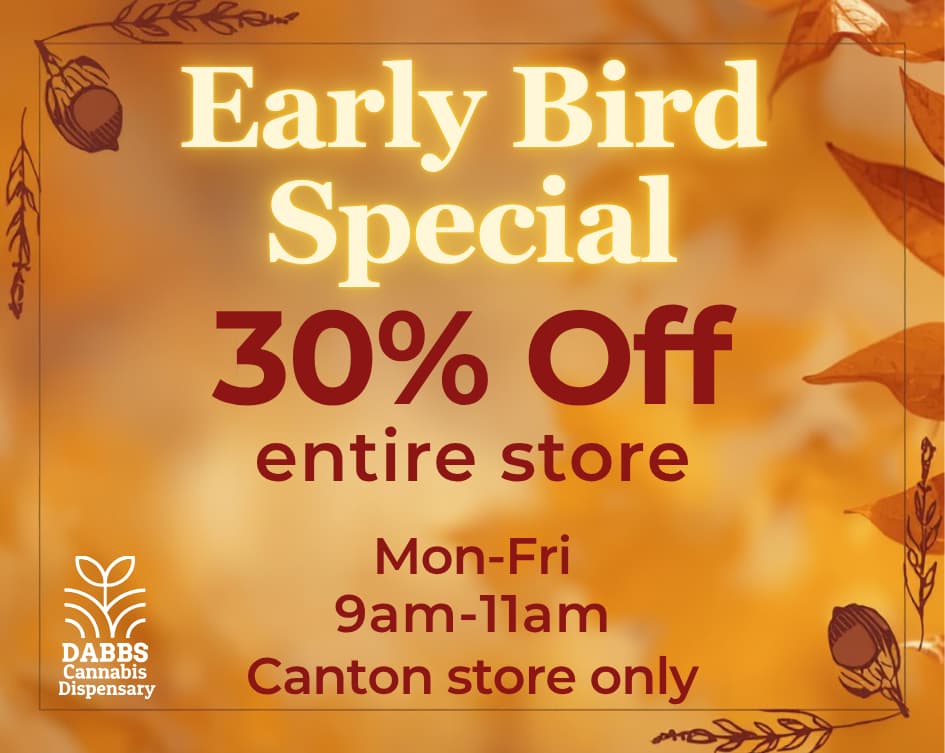 Early Bird 3YoOff llYr DABBS Cannabis Dispensary entire store Mon-Fri 9am-llam Canton store only / 	Go to our website daily to see specials in your city! dabbsdispensary.com