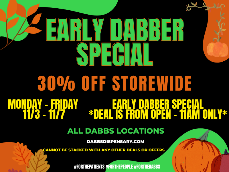 SLY A MR SPEC L 30 OFF STOREWID MONDAY - FRIDAY EARLY DABBER SPECIAL 1113 - 11/7 DEAL IS FROM OPEN - 11AM ONLY ALL DABBS LOCATIONS DABBSDISPENSARY.COM CANNOT BE STACKED WITH ANY OTHER DEALS OR OFFERS V iffORTHEPAT1ENTS liFORTHEPEOPLE FORTHEDABBS / 	Go to our website daily to see specials in your city! dabbsdispensary.com