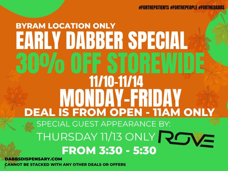 S BYRAM LOCATION ONLY tiFORTHEPATIENTS FORTHEPEOPLE FORTHEINIBBS EARLY DABBER SPECIA ONDAY-FRIDAY DEAL IS FROM OPEN - 11AM ONLY SPECIAL GUEST APPEARANCE y THURSDAY 11/13 ON L -530 DABBSDISPENSARY.COM CANNOT BE STACKED WITH ANY OTHER DEALS OR OFFERS / 	Go to our website daily to see specials in your city! dabbsdispensary.com