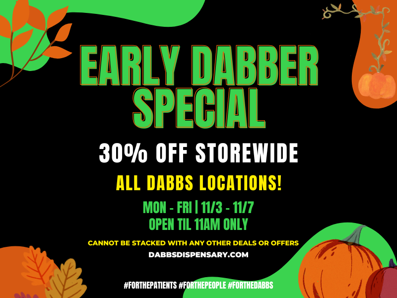 I LY it BER SPEC 300/0 OFF STOREWIDE ALL DABBS LOCATIONS MON - FRI 111/3 - 11/7 OPEN TIL 11AM ONLY CANNOT BE STACKED WITH ANY OTHER DEALS OR OFFERS DABBSDISPENSARY.COM IIFORTHEPATIENTS FORTHEPEOPLE NFORTHEDAB / 	Go to our website daily to see specials in your city! dabbsdispensary.com