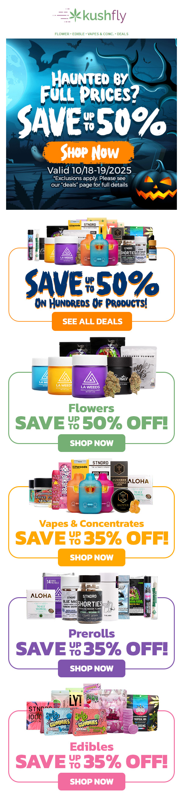 jkushfly FLOWER EDIBLE VAPES. CONC. DEALS Valid 10/18-19/2025 Exclusions apply. Please see our deals page for full details SAVE 5O ON NORMS OF PRODUCTS SEE ALL DEALS Flowers SAVE YE 50 OFF SHOP NOW Vapes Concentrates SAVE YE 35 OFF SHOP NOW Prerolls SAVE 35 OFF SHOP NOW Edibles SAVE -71 35 OFF SHOP NOW / Haunted by Full Prices? Save Up to 50% at Kushfly! Shop now at kushfly.com