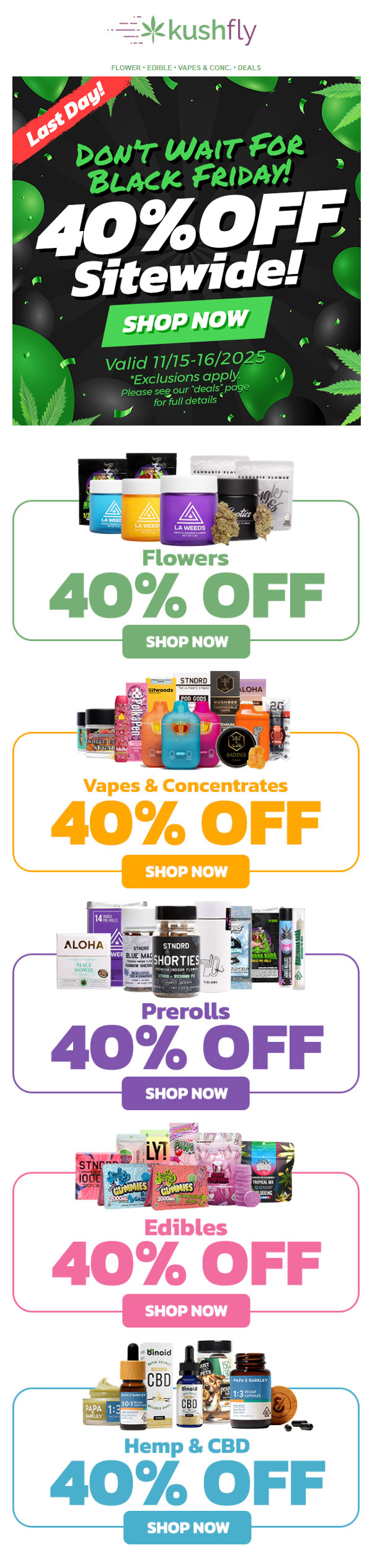 kus hfly FLOWER EDIBLE VAPES CONC. DEALS Valid 77/75-16/2025 Exclusions apply. S . Please seeyour deals page for full details Flowers 40 OFF SHOP NOW Vapes Concentrates 40 OFF HOP Prerolls 40 OFF SHOP NOW Edibles 40 OFF SHOP NOW Hemp CBD 40 OFF SHOP NOW / Don't Wait For Black Friday! 40% OFF Sitewide!Shop now at kushfly.com