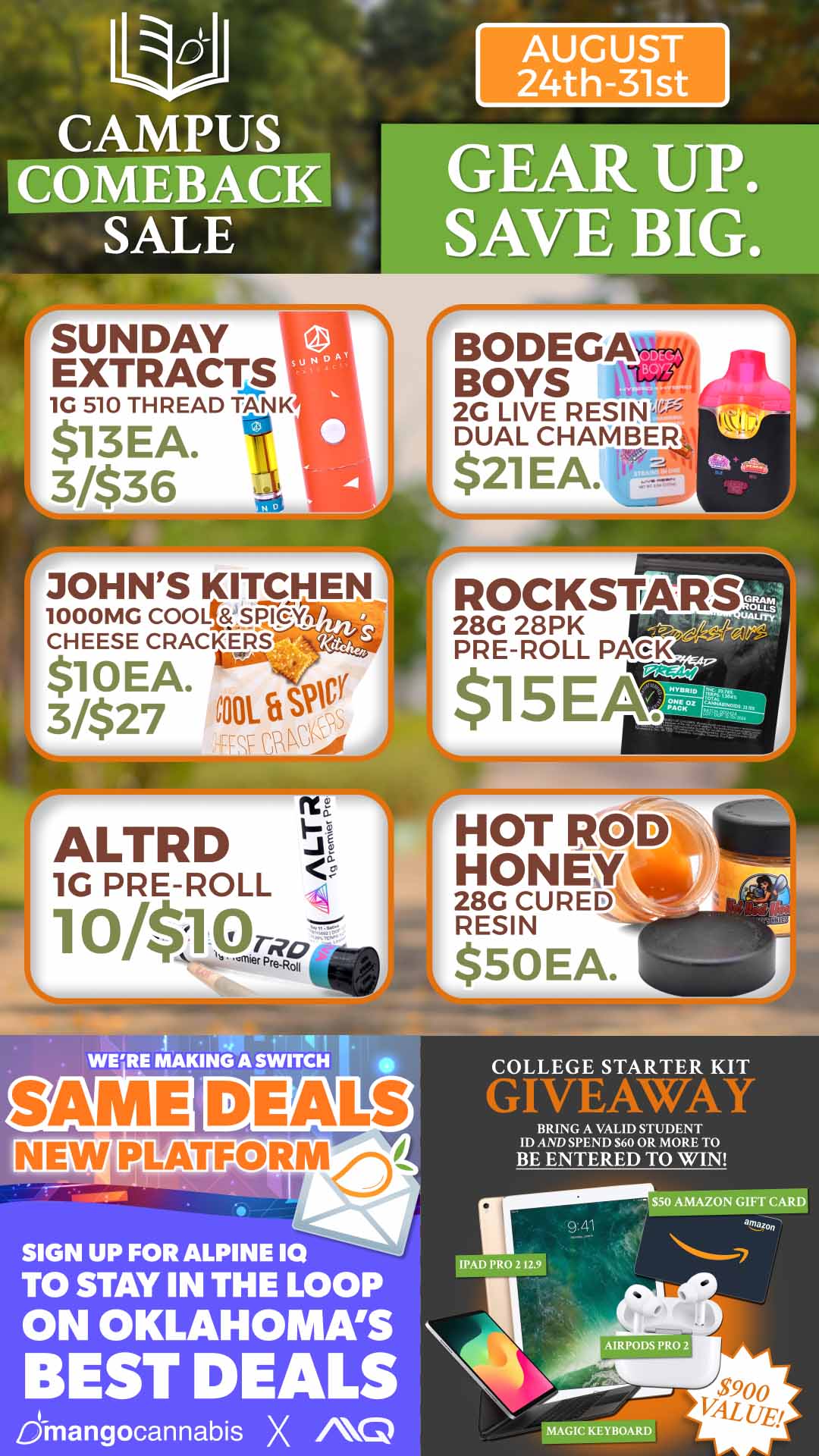 AUGUST 4th-31st GEAR UP. SAVE BIG. BODEGA BOYS 2G LIVE RESIN DUAL CHAMBER $21EA. JOHNS KITCHEN 1000MG COO lt851716Y CHEESE CRACKERS $10EA. pv 3/$27 mOi.tiVivi WERE MAKING A SWITCH COLLEGE STARTER KIT GIVEJtWAY BRING A VALID STUDENT ID AND SPEND $60 OR MORE TO BE ENTERED TO WIN SIGN UP FOR ALPINE 10 TO STAY IN THE LOOP ON OKLAHOMAS BEST DEALS dinangocannabis X 0 IPAD PRO 2 iiir $50 AM/alAVM amazon MAGIC KEYBOARD / 