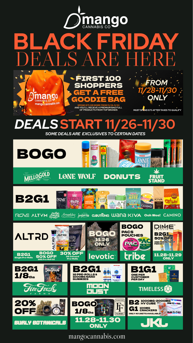 PI B2Glus 1509C0FM ONE PER PATIENT PER DAY Sc 11.28-11.29 ONLY mango BLACK FRIDAY D FALS ARF H FA Rh p FIRST 100 1 / SHOPPERS J114 QNLY SPE NO S7S OR MORE FROM 11/28-11/30 MD YOULL RECIEVE A PREMNIM BAG FULL OF PRODUCTSFROM TOP BRANDS MUST SAID $75 AFTER TAXES TO QUALIFY A GET A FREE 11/2b11/30 mango GOODIE BAG m911abis DEALS START 11/26-11/30 SOME DEALS ARE EXCLUSIVES TO CERTAIN DATES B2G1 cR . 1147.71 13-47sIrt 310i Et ea Tilooica HIZ r C MN 0 Pre ROVE /1/4.LT VM l frt4L-- iy14 ticiurrLING wana IIVA Ooh Wee CAMINO ALT D 11.111 34 ALTPD 41 B2G1 BOGO lo Pro-Rolls 50 OFF 213C Pr e-Roll02 BOGO 11.26 ONLY levotic BOGO PACS POUCHES aAC tribe B2G1 11111.11 1G PRE-ROLLS ti 35/10 10 00 MG NANO DUMMIES sob ...b... C ar.t II ARMS 11.28-11.301 0111L1fan mangocannabisecom B1G1 ONE PER CUSTOMER PER DAY B2 LovograGE-29001vizc----7ut G1raMERS ONLY 90 UNXT9 AVAxl MIL C 411.11-1ALT / 