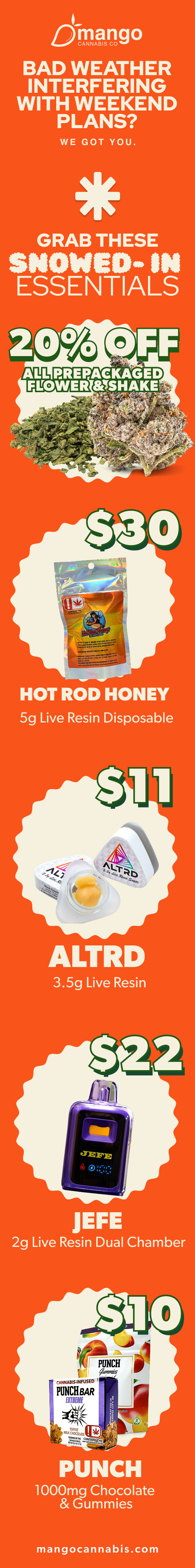Durango BAD WEATHER INTERFERING WITH WEEKEND PLANS WE GOT YOU. GRAB THESE SNOWED- IN SSENTIALS 0 FF ALL PREPACKAGED FLOWER MSHAKE $.4. HOT ROD HONEY 5g Live Resin Disposable JEFE 2g Live Resin Dual Chamber SAO T.Dr1 PUNCH 1000mg Chocolate Gummies mangocannabis.com / 