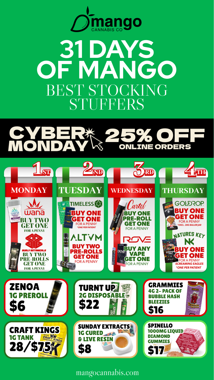 GOLOROP BUY T gNNEE rFORA PENNY EXCL. 286 BAL1ERJAR AMES qr. iBUY ONE GET ONE FORA PENNY SCREAMING EAGLES ONE PER PATIENT A rGRAMMIES SR 4C 2- PACK OF BUBBLE HASH BLEEZIES L$16 IPINELLO 000MG LIQUID - DIAMOND GUMMIES CANNABIS CO CYBERt 25 OFF mONDAY ONLINE ORDERS Y TIMELESS BUY ONE GET ONE FOR A PENNY ONE PER PATIENT FOR pEwt ate BUY ONE PRE-ROLL GET ONE FORA PENNY THURSD IRVIAWO PIE-BOLLS W11 ONE FOR . NAN /tint M BUY TWO PRE-ROLLS GET ONE FORA PENNY pr-vE BUY ANY VAPE GET ONE FORA PENNY rZENOA 1G PREROLL L$6 bEEf CRAFT KINGS 7 1G TANK ciLCPt111--i. 28/$73ff L. rTURNT UP 2G DISPOSABLE $22ti H SUNDAY EXTRAtTS0 1G CURED 111.--$ LIVE RESIN a L$8 mangocannabis.com / 