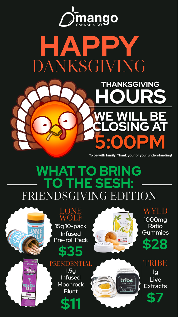 mango CANNABIS CO HAPPY DANKS GIVI G pit Pik 41 THANKSGIVING erfttik HOURS ta WILL BE e4w WC LOSING AT It 500PM To be with family. Thank you for your understanding WHAT TO BRING TO THE SESH FRIENDSGIVING EDITION 11IVIILI1/474r. LONE WOI 1F 15g 10-pack Infused Pre-roll Pack $35 I 1.5g Infused Moonrock Blunt 511 A 11 1000mg Ratio Gummies $28 TRIBE 1g Live Extracts $7 / 