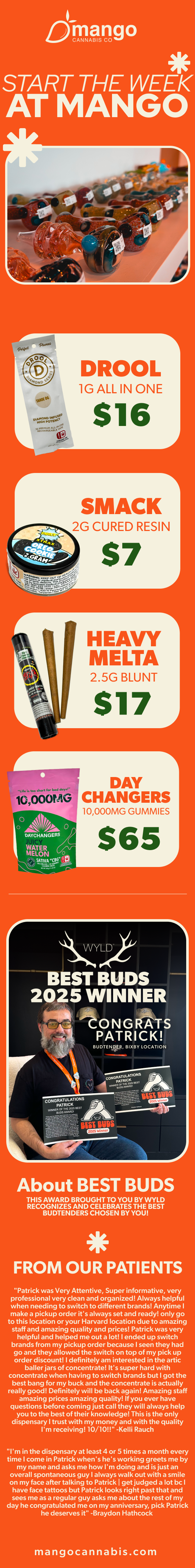 jbang o START THE WEEK AT MANGO DAY CHANGERS 10000MG GUMMIES $65 WYLD BEST BUDS 2025 WINNER -tONGRATS PATRICK About BEST BUDS THIS AWARD BROUGHT TO YOU BY WYLD RECOGNIZES AND CELEBRATES THE BEST BUDTENDERS CHOSEN BY YOU FROM OUR PATIENTS Patrick was Very Attentive Super informative very professional very clean and organized Always helpful when needing to switch to different brands Anytime I make a pickup order its always set and ready only go to this location or your Harvard location due to amazing staff and amazing quality and prices Patrick was very helpful and helped me out a lot I ended up switch brands from my pickup order because seen they had go and they allowed the switch on top of my pick up order discount definitely am interested in the artic bailer jars of concentrate Its super hard with concentrate when having to switch brands but I got the best bang for my buck and the concentrate is actually really good Definitely will be back again Amazing staff amazing prices amazing quality If you ever have questions before coming just call they will always help you to the best of their knowledge This is the only dispensary I trust with my money and with the quality Im receiving 10/10 -Kelli Rauch Im in the dispensary at least 4 or S times a month every time come in Patrick whens hes working greets me by my name and asks me how Im doing and is just an overall spontaneous guy I always walk out with a smile on my face after talking to Patrick I get judged a lot be I have face tattoos but Patrick looks right past that and sees me as a regular guy asks me about the rest of my day he congratulated me on my anniversary pick Patrick he deserves it -Braydon Hathcock mangocannabis.com / 