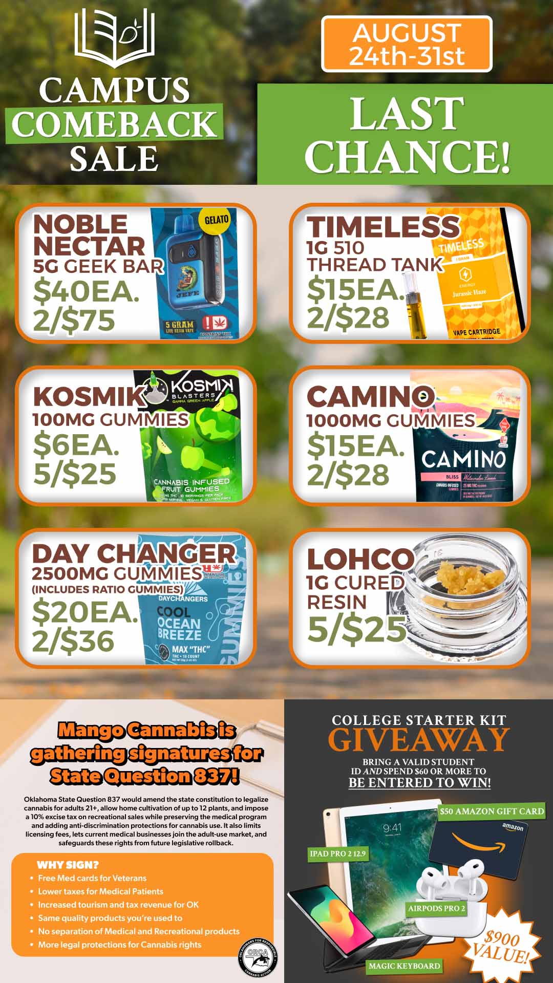 la Jo CAMPUS SALE COMEBACK AUGUST 24th-31st LAST CHANCE CAMINO LOH CCI 1G CUREb RESIN rt zgaaftiocitaszgaJz9 CEUCI Question COLLEGE STARTER KIT GIVE-k WAY BRING A VALID STUDENT ID AND SPEND S60 OR MORE TO BE ENTERED TO WIN Oklahoma State Question 837 would amend the state constitution to legalize cannabis for adults 21 allow home cultivation of up to 12 plants and impose .10 excise tax on recreational sales while preserving the medical program and adding anti-diurimination protections for cannabis use. It also limits licensing fees lets current medical businesses join the adult-use market and safeguards these rights from future legislative rollback. WHY SIGH Free Med cards for Veterans Lower taxes for Medical Patients Increased tourism and tax revenue for OK Same quality products youre used to No separation of Medical and Recreational products More legal protections for Cannabis rights MAGIC KEYBOARD / 