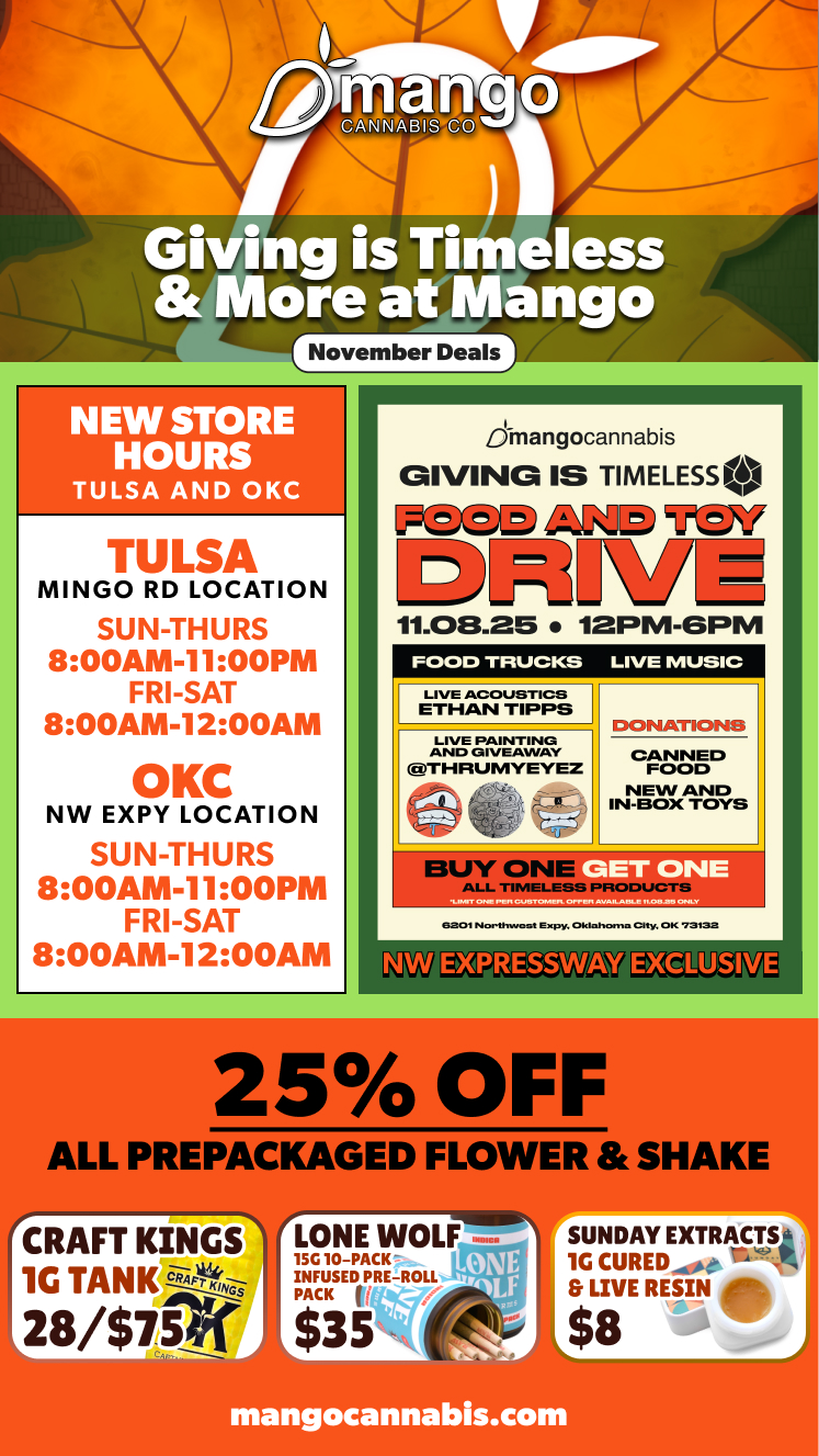 Giving is Timeless More at Mango r November Deals1 NEW STORE HOURS TULSA AND OKC TULSA MINGO RD LOCATION SUN-THURS 800AM-1100PM FRI-SAT 800AM-1200AM OKC NW EXPY LOCATION SUN-THURS 800AM-1100PM FRI-SAT 800AM-1200AM Jmangocannabis GIVING IS TIMELESSO 111.08.25 12PM-GPM FOOD TRUCKS LIVE MUSIC LIVE ACOUSTICS ETHAN TIPPS LIVE PAINTING AND GIVEAWAY THRUMYEYEZ DONATIONS CANNED FOOD NEW AND IN-BOX TOYS IBUY ON ALL TIMELESS ET ONE ONLY 6201Northwont Expy. Oklaaorno City. OK 73132 EXGL1 SIVE 25 OFF ALL PREPACKAGED FLOWER SHAKE CIWil KINGS 1G TANK ci-tirtt-33- / 8/$75 SUNDAYEXTRACTt0 1G CUREDe r-At7-4 LIVE RESIN etn $8 mangocannabis.com / 