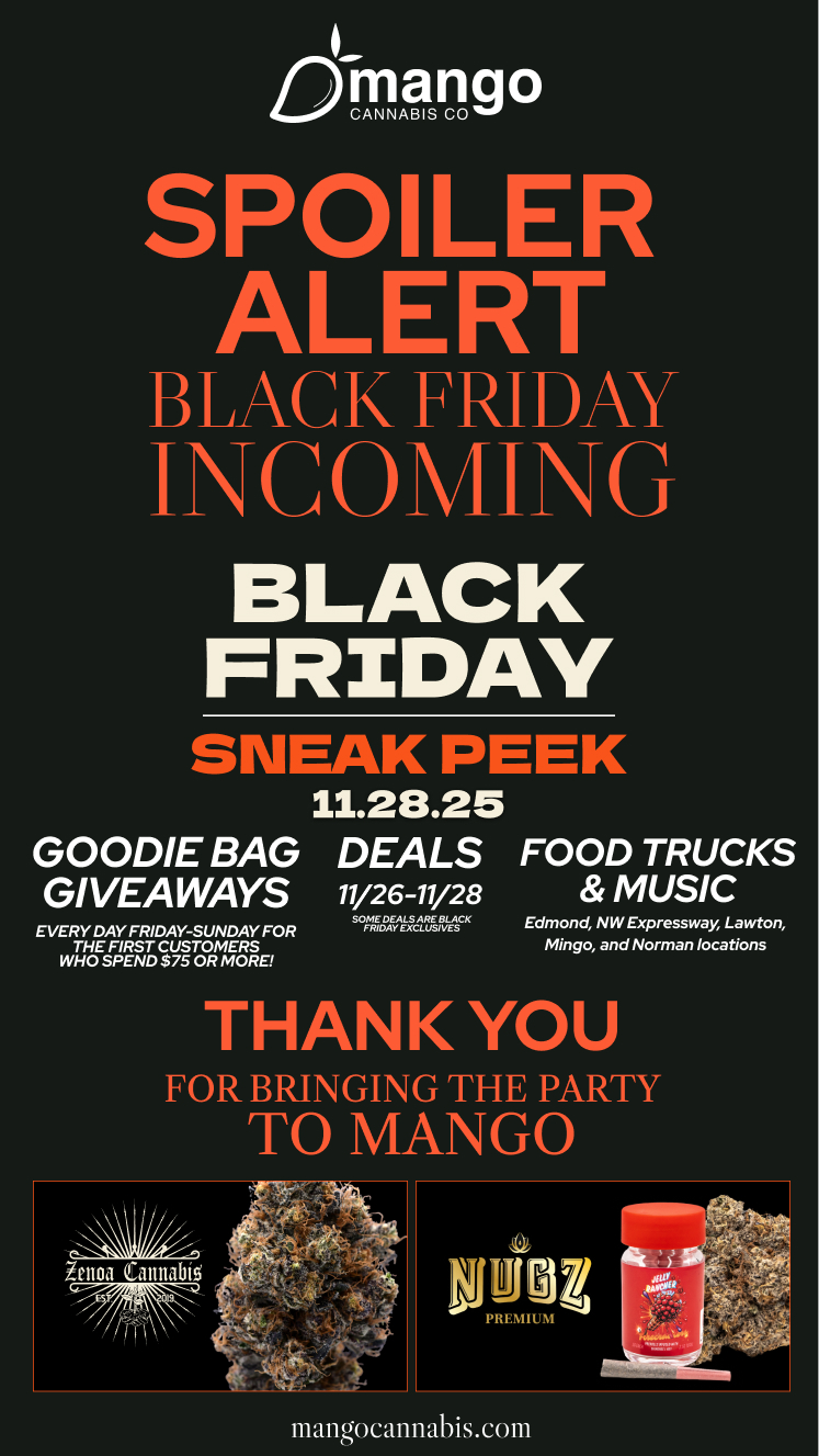 mango CANNABIS CO SPO LER ALERT BLACK FRIDAY ICOVIIG BLACK FRIDAY SNEAK PEEK 11.28.25 GOODIE BAG DEALS FOOD TRUCKS GIVEAWAYS 11/26-11/28 MUSIC EVERY DAY FRIDAY-SUNDAY FOR THE FIRST CUSTOMERS WHO SPEND $75 OR MORE SOME DEALS ARE BLACK Edmond NW Expressway Lawton FRIDAY EXCLUSIVES Mingo and Norman locations THANK YOU FOR BRINGING THE PARTY TO MANGO mangocannabis.com / 