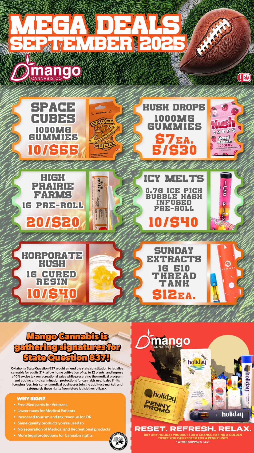 fJ if SPACE CUBES 100 OMB GUNNIES 0-a HIGH PRAIRIE FARMS 16 PRE-ROLL ICY MELTS 0.70 ICE PICH BUBBLE HASH INFUSED PRE-ROLL 10/S40 HORPORATE HUSH 16 CURED RESIN 10/990 Mango Cannabis 113 CgaLLOCCUT-1221330CL9 OW Question Oklahoma State Question 837 would amend the state constitution to legalize cannabis for adults 21 allow home cultivation of up to 12 plants and impose .10 excise tax on recreational sales while preserving the medical program and adding anti-discrimination protections for cannabis use. It also limits licensing fees lets current medical businesses join the adult-use market and safeguardsthese rights from future legislative rollback. WHY SIGN Free Med cards for Veterans Lower taxes for Medical Patients Increased tourism and tax revenue for OK Same quality products youre used to No separation of Media and Recreational products More legal protections for Cannabis rights holiday RESET. REFRESH. RELAX. AgiTIVEgIVFVUT1 WHILE SUPPLIES LAST. / 