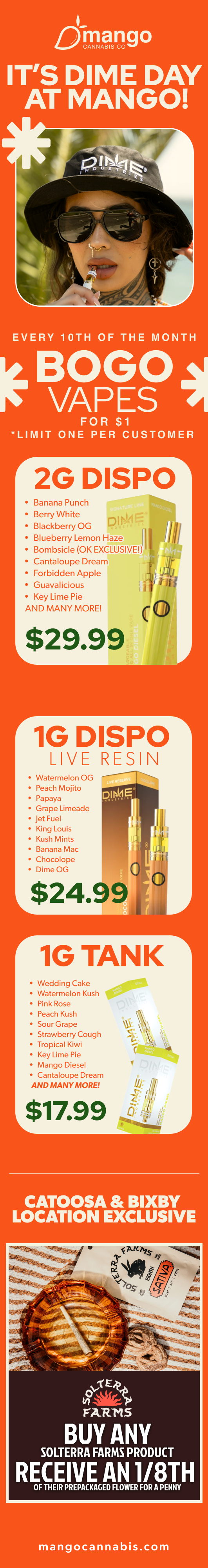 ITS DIME DAY AT MANGO EVERY 10TH OF THE MONTH BOGO VAPES FOR $1 LIMIT ONE PER CUSTOMER 2G DISPO Banana Punch Berry White D AWE Blackberry OG Blueberry Lemon Haze Bombsicle OK EXCLUSIVE Cantaloupe Dream Forbidden Apple Guavalicious Key Lime Pie AND MANY MORE $29.99 r1G DISPO LIVE RESIN Watermelon OG Peach Mojito Papaya Grape Limeade Jet Fuel King Louis Kush Mints Banana Mac Chocolope Dime OG r 1G TANK Wedding Cake Watermelon Kush Pink Rose Peach Kush Sour Grape Strawberry Cough Tropical Kiwi Key Lime Pie Mango Diesel Cantaloupe Dream AND MANY MORE 00 $17.99 CATOOSA BIXBY LOCATION EXCLUSIVE 100..4frE FARTI5 BUY ANY SOLTERRA FARMS PRODUCT RECEIVE AN 1/8TH OF THEIR PREPACKAGED FLOWER FOR A PENNY mangocannabis.com / 
