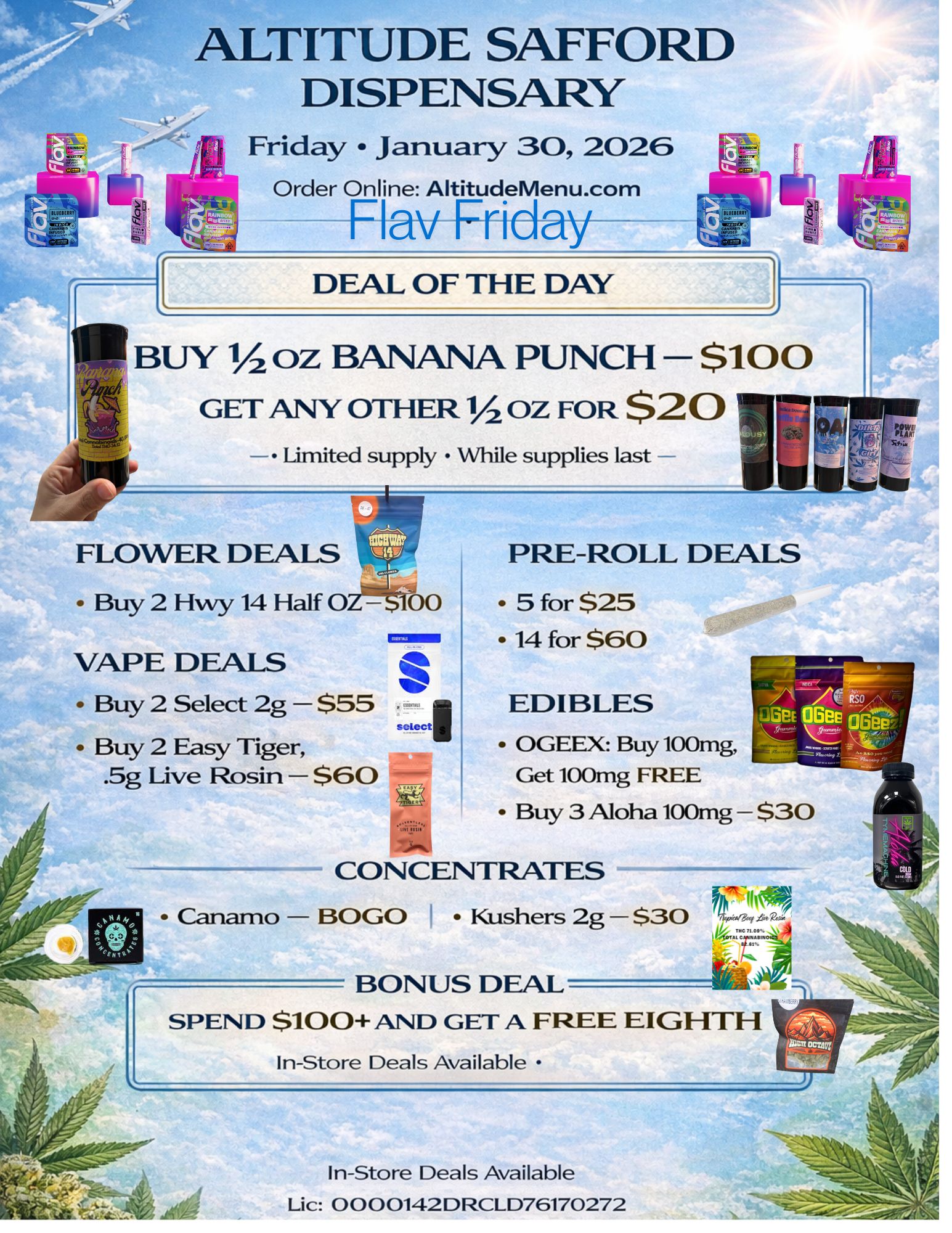 ALTITUDE SAFFORD DISPENSARY Friday January 30 2026 Order Online AltitudeMenu.com Flay Friday--- DEAL OF THE DAY BUY 1/2 oz BANANA PUNCH $100 GET ANY OTHER 11/ OZ FOR $20 II Limited supply While supplies last VAPE DEALS Buy 2 Select 2g $55 Buy 2 Easy Tiger .5g Live Rosin $60 elsK PRE-ROLL DEALS 5 for $25 14 for $60 EDIBLES OGEEX Buy 100mg Get 100mg FREE Buy 3 Aloha 100mg $30 CONCENTRATES Canamo BOGO I Kushers 2g $30 BONUS DEAL SPEND $100 AND GET A FREE EIGHTH In-Store Deals Available In-Store Deals Available Li c 0000142DRCLD76170272 / 