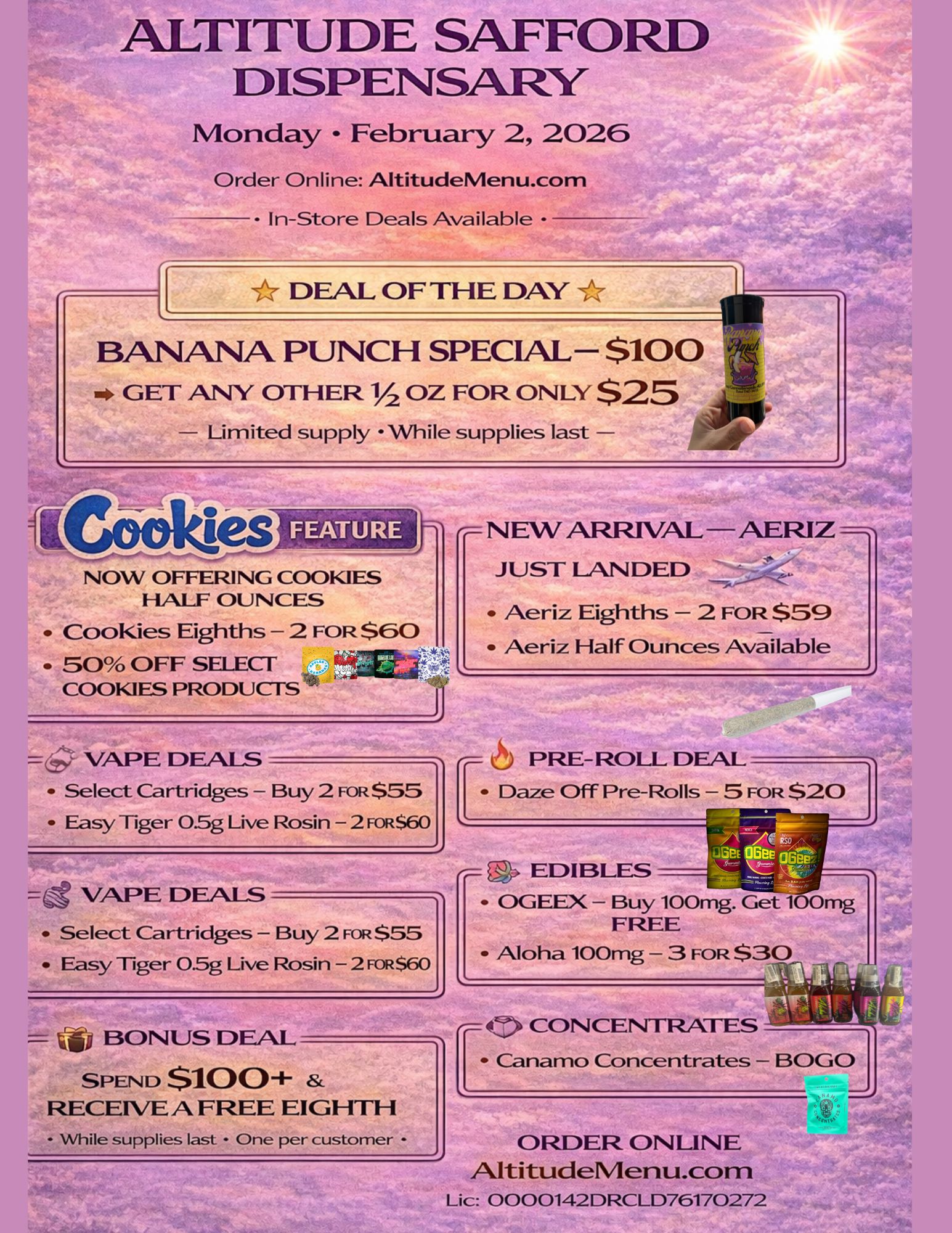 ALTITUDE SAFFORD DISPENSARY Monday February 2 2026 Order Online AltitudeMenu.com In-Store Deals Available - DEAL OF THE DAY BANANA PUNCH SPECIAL- $100 GET ANY OTHER 1/2 OZ FOR ONLY $25 Limited supply While supplies last AERIZ NOW OFFERING COOKIES HALF OUNCES Cookies Eighths - 2 FOR $60 50 OFF SELECT COOKIES PRODUCTS. Ji VAPE DEALS Select Cartridges - Buy 2 FOR $55 Easy Tiger 0.5g Live Rosin - 2 FoR$60 VAPE DEALS Select Cartridges - Buy 2 FOR $55 Easy Tiger 05g Live Rosin - 2 FOR$60 v411 BONUS DEAL SPEND $100 RECEIVE A FREE EIGHTH While supplies last - One per customer r JUST LANDED Aeriz Eighths - 2 FOR $59 Aeriz Half Ounces Available PRE-ROLL DEAL r Daze Off Pre-Rolls - 5 FOR $20 .. Canamo Concentrates - BOGO EDIBLES OGEEX - Buy 100mg. Get 100mg FREE Aloha 100mg - 3 FOR $30 CONCENTRATES ORDER ONLINE AltitudeMenu.com Lic 0000142DRCLD76170272 / 