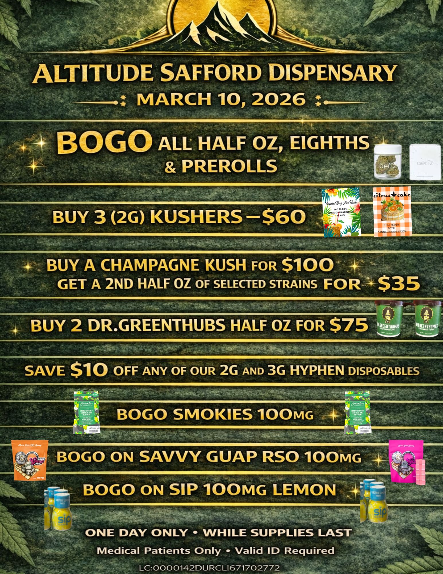 ALTITUDE SAFFORD DISPENSARY MARCH 10 2026 ikeA/IF fn 71.xt. BUY 3 2G KOSHERS $60 f T 75 0396 CANN ilioNO.S.8734 BUY A CHAMPAGNE KUSH FOR $100 GET A 2ND HALF OZ OF SELECTED STRAINS FOR $35 SAVE $10 OFF ANY OF OUR 2G AND 3G HYPHEN DISPOSABLES ONE DAY ONLY WHILE SUPPLIES LAST Medical Patients Only Valid ID Required LC0000142DURCL1671702772 / 