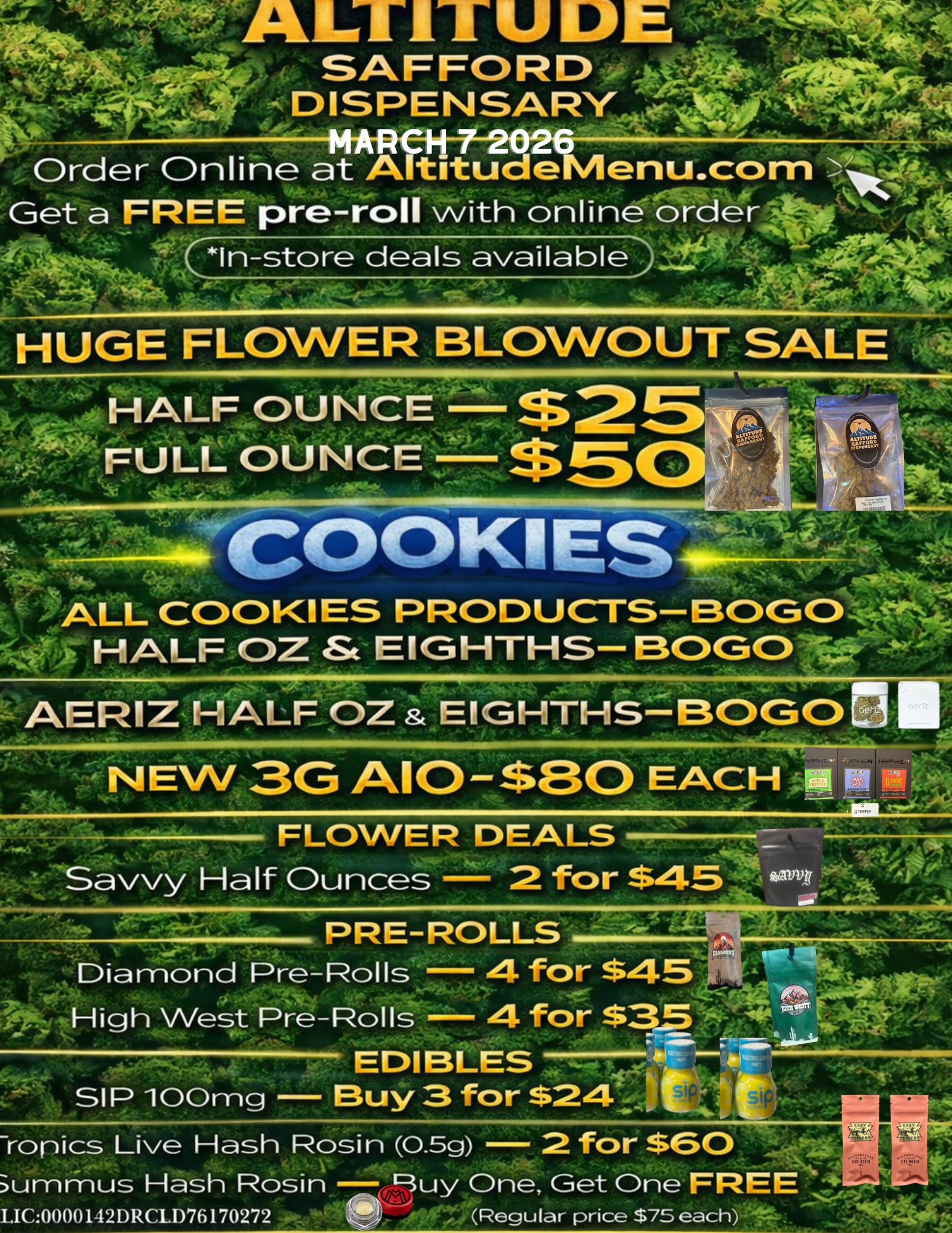 O 4 a SAFFORDtt40si .-j- . DISPENSARyto .. Vii A. M. Order Online at A titudeMenu.com- Ak44 ..tii Get a FREE pre-roll with online order 7. k In-store deals available 14 .. HUGE FLOWER BLOWOUT SALE HALF OUNCE FULL OUNCE ...............1 --------CCOOKIES .N4 ALL COOKIES PRODUCTS-BOGO .i.-0.-.. HALF OZ St EIGHTHS- BOGO --- 6. NIEr......m.... . AERIZ HALF OZ EIGHTHS - BOG FLOWER DEALS Diamond Pre-Rolls 4 for $45 High West Pre-Rolls 4 for $35 an WM. EDIBLES art ikoz ilik 0 SI P 100mg Buy 3 for $24 ti - ummus Hash Rosin buy One Get One FREE LIC00001.12DRCLD76170272 Regular price $75 each 44 / 