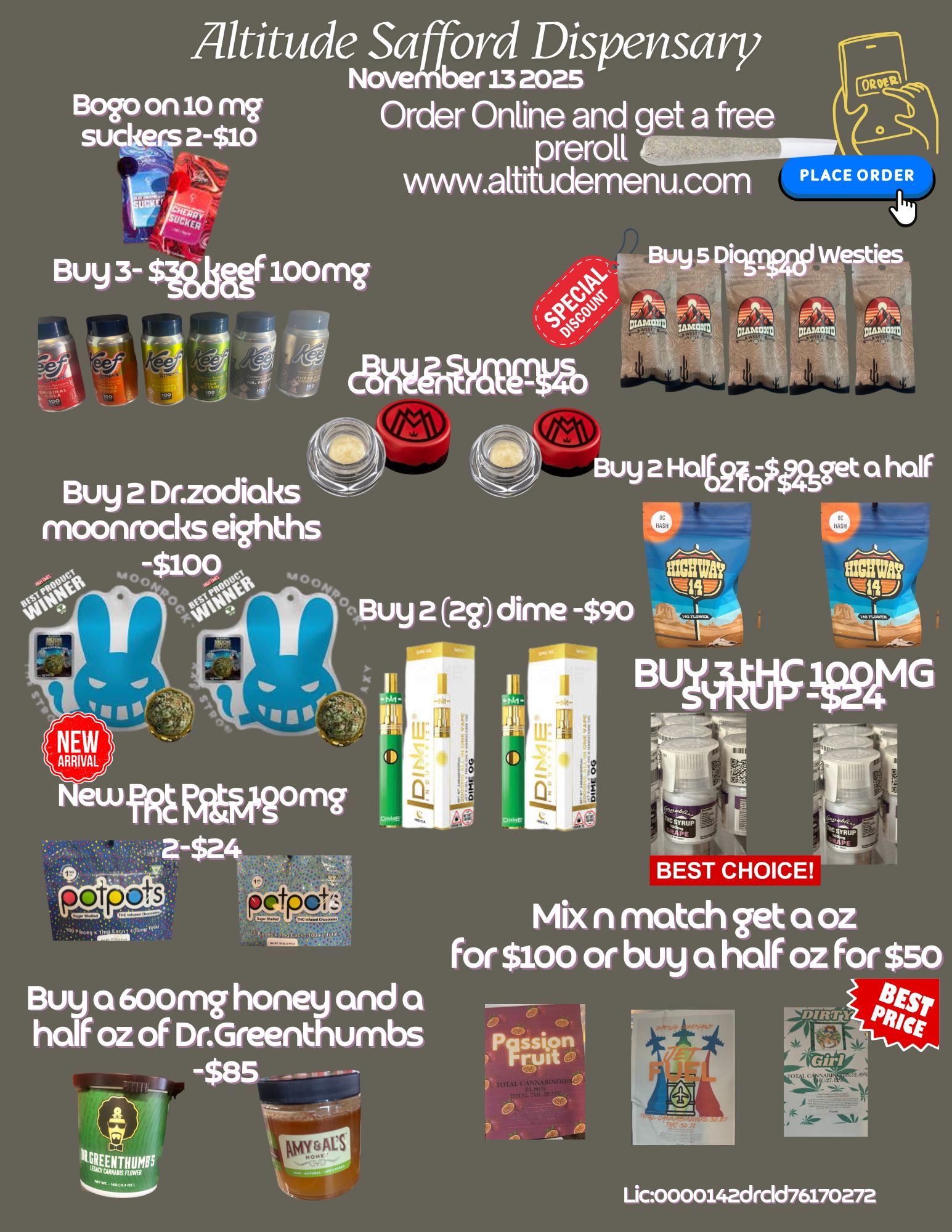 Altitude Safford Dispensary November33 2025 Order Online and get a free preroll www.altitudemenu.com Boo on 10 ryyg suckers 2-$10 PLACE ORDERORDER Buy 5 Dicgrwii Westies 0111 Pieti Inviorm DIAMOND DIAMOND Buy 2 Dr.zodiaks ---- moonrocks eighths -$100 0 A4f4 00400 Buy 2 Haltaspaget a half to ufR MARtilqmg Buy a 600m honey and a half oz of Dr.Greenthumbs -$85 tor BEST CHOICE Mix n match get a oz for $ioo or buy a half oz for $so Pgsston rruit - Lic0000142drc1d76170272 / 