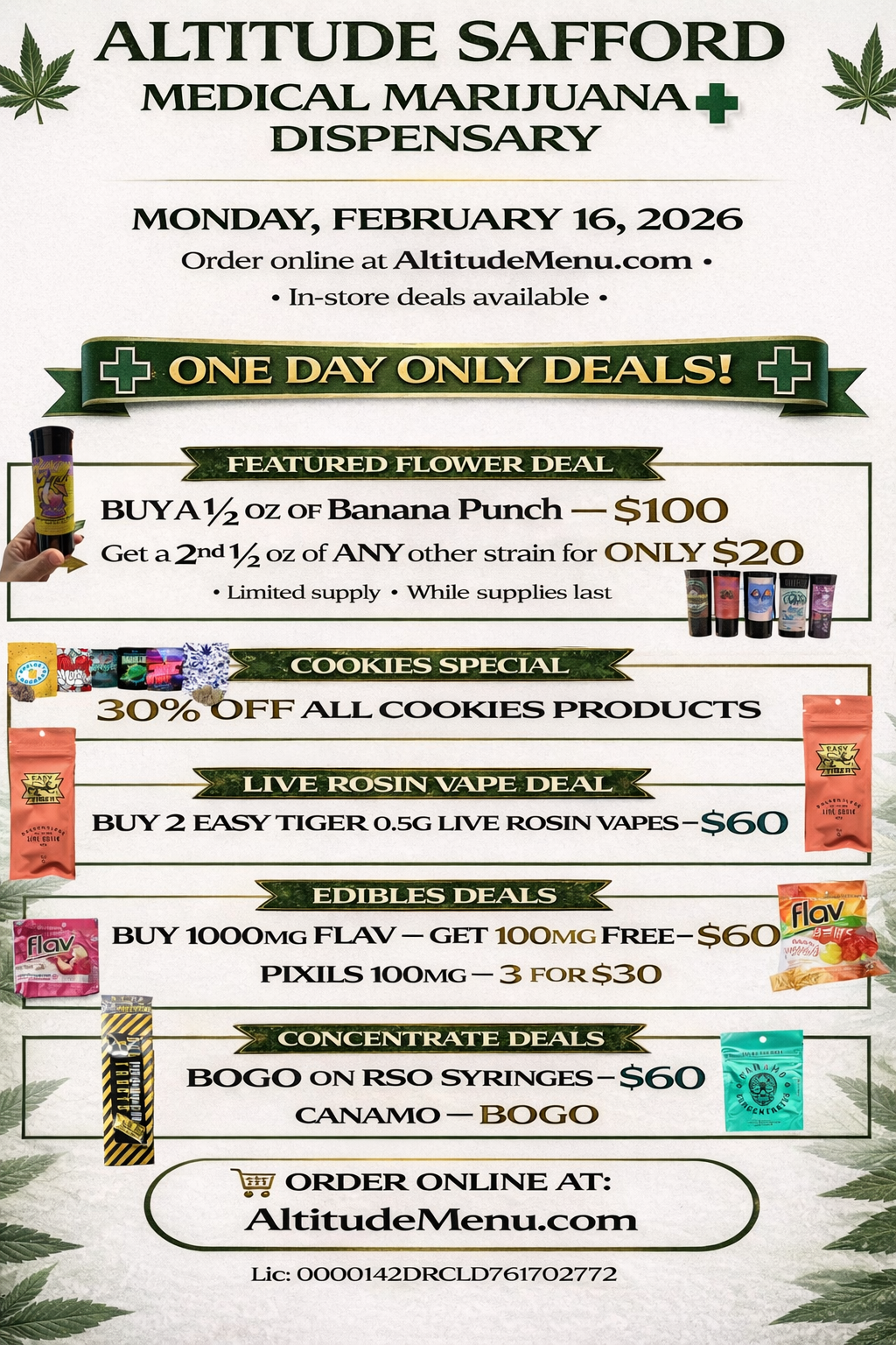 440 ALTITUDE SAFFORD 4 MEDICAL MARIJUANA DISPENSARY MONDAY FEBRUARY 16 2026 Order online at AltitudeMenu.corn In-store deals available ONE DAY ONLY DEALS a .1AM WWI 01 .1 J .71.Mik BUYA1/2 OZ OF Banana Punch $100 Get a 2nd 1/ oz of ANYother strain for ONLY $20 Limited supply While supplies last MIN NI WE LIVE ROSIN VAF.E DEAL BUY 2 EASY TIGER 0.5G LIVE ROSIN VAPES $60 EDIBLES DEALS BUY 1000MG FLAV - GET 100mG FREE-PIXIES 100mG - 3 FOR $30 CONCENTRATE DEALS ESC/00 ON RSO SYRINGES - $60 CANAMO BOGO V ORDER ONLINE AT AltitudeNteriu.conn Lic 0000142DRCLD761702772 / 