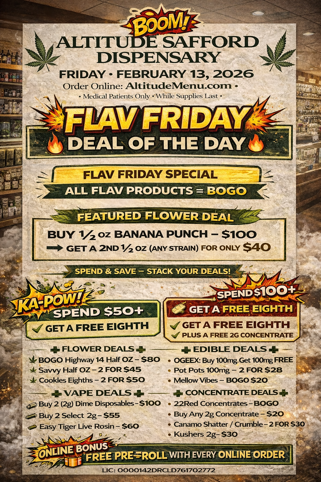 ALTITU i SAFFORD DISPENSARY FRIDAY- FEBRUARY 13 2026 Order Online AttitudeMenu.com Medical Patients Only While Supplies last FLAV FRIDAY SPECIAL BUY 1/2 oz BANANA PUNCH - $100 GET A 2ND 1/2 OZ ANY STRAIN FOR ONLY $40 SPEND i. SAVE - STACK YOUR DEALS // GET A FREE EIGHTH - 4. FLOWER DEALS 4- BOGO Highway 14 Half OZ - $80 ti 4 Savvy Half OZ - 2 FOR $45 k Cookies Eighths - 2 FOR $50 4. VAPE DEALS 4. 1 Buy 2 2g Dime Disposables-$100 t Buy 2 Select 2g- $55 4 .. Easy Tiger Live Rosin - $60 VEINErNUS. FREE-PRE4ROLL WITH EVERY ONLINEORDER .1 GET A FREE EIGHTH .4 PLUS A FREE 2G CONCENTRATE 4. EDIBLE DEALS 4. - OGEEX Buy 100mg Get 100mg FREE - Pot Pots 100mg - 2 FOR $28 Mellow Vibes - BOGO $20 4. CONCENTRATE DEALS 4. 22Red Concentrates -BOGO Buy Any 2g Concentrate - $20 Canamo Shatter / Crumble - 2 FOR $30 Kushers 2g- $30 LIC 0000142DRCLD761702772 / 