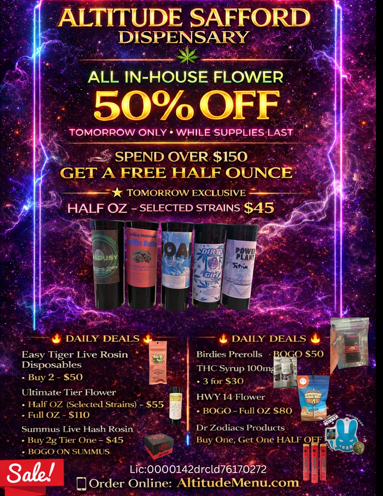 ALTITUDE SAFFORD DISPENSARY ALL IN-HOUSE FLOWER SPEND OVER $150 GET AHFREE HALF OUNCE - TOMORROW EXCLUSIVE HALF OZ - SELECTED STRAINS $45 ALJ J sY 4 DAILY DEALS Easy Tiger Live Rosin Disposables guy 2 - $50 UltimateTiei Flower Half OZ Selected Strains. - $55 .Full OZ.--$11.0 Surrunus Live HasiiRosin Buy 2g Tier One - $45 . BOGO ON -SUMMUS - 4 DAILY DEALS 4 Birdies Prerolls - 0 S50 1 ffitSyi-Up 100 3 fOr $30 HWY 14-Flower BOGO - Full OZ $80 Dr Zodiacs Products I. Buy One Get One HALF 0 S aid Lic0 0 00142drcld76170272 Order Online AltitudeMenu.com / 