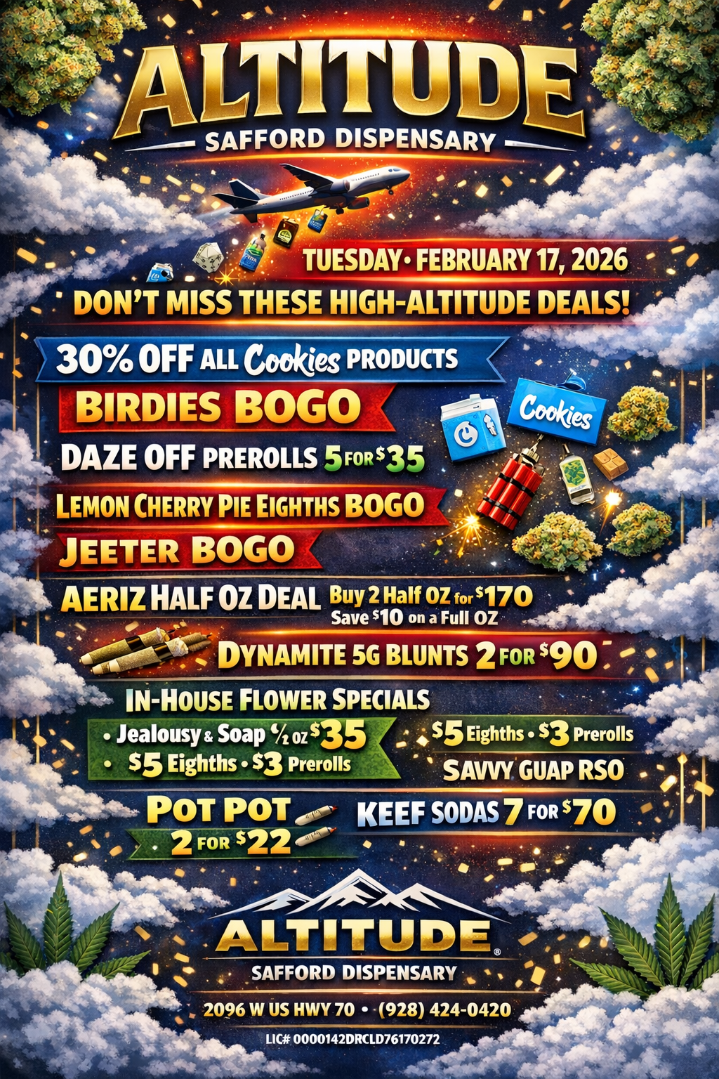 . TUESDAY. FEBRUARY 17 2026 DONT MISS THESE HIGH-ALTITUDE DEALS 30 OFF ALL Cookies PRODUCTS BIRDIES BOGO DAZE OFF PREROLLS 5FoRs35 . LEMON CHERRY PIE EIGHTHS BOGO TEETER BOGO AERIZ HALF OZ DEAL Buy 2 Half 02 fors170 Save no on a Full OZ . 4.r00 DYNAMITE SG BLUNTS 2 FOR $90 IN-HOUSE FLOWER SPECIALS Jealousy Soap 07 Sa $5 Eighths S3 Prerolls $5 Eighths $3 Prerolls SAVVY GUAP RSO . POT POT ot.- KEEF SODAS 7 FOR 70 P.. 2 MR $22 4119 r .ALTITUDE 0.- . SAFFORD DISPENSARY 2096 W US HWY 70 -928 424-0420 LICit 0000142DRCID76170272 / 