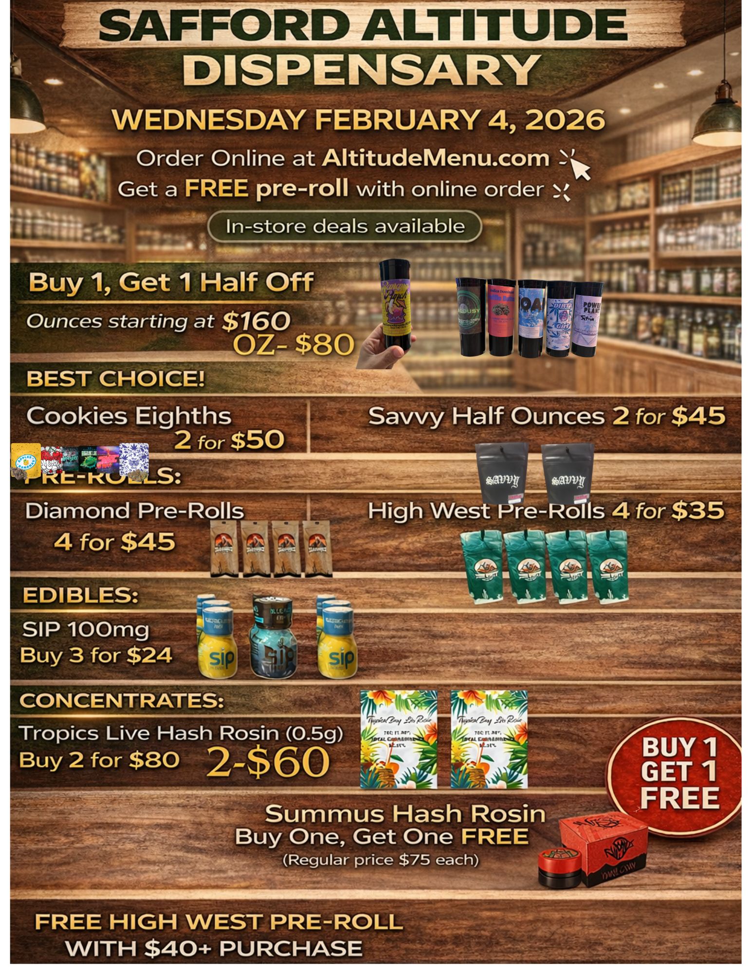 FFORD ALTITU WEDNESDAY FEBRUARY 4 2026 Order Online at AltitudeMenu.com Get a FREE pre-roll with online order N 0. 010 40 BEST CHOICE Cookies Eighths Savvy Half Ounces 2 for $45 2 for $50 I v. 7 t. S fattptriitovtrpipir..-...0-7. Diamond Pre-Rolls I High West P7--e-Rolls 4 for $35 4 for $45 .- ...s .e 0 EDIBLES SIP 100mg Buy 3 for $24 a... CONCENTRATES Tropics Live Hash Rosin 0.5g Buy 2 for $80 2-$60 BUY 1 GET 1 FREE Buy One Get One FREE Regular price $75 each FREE HIGH WEST PRE-ROLL WITH $40 PURCHASE / 