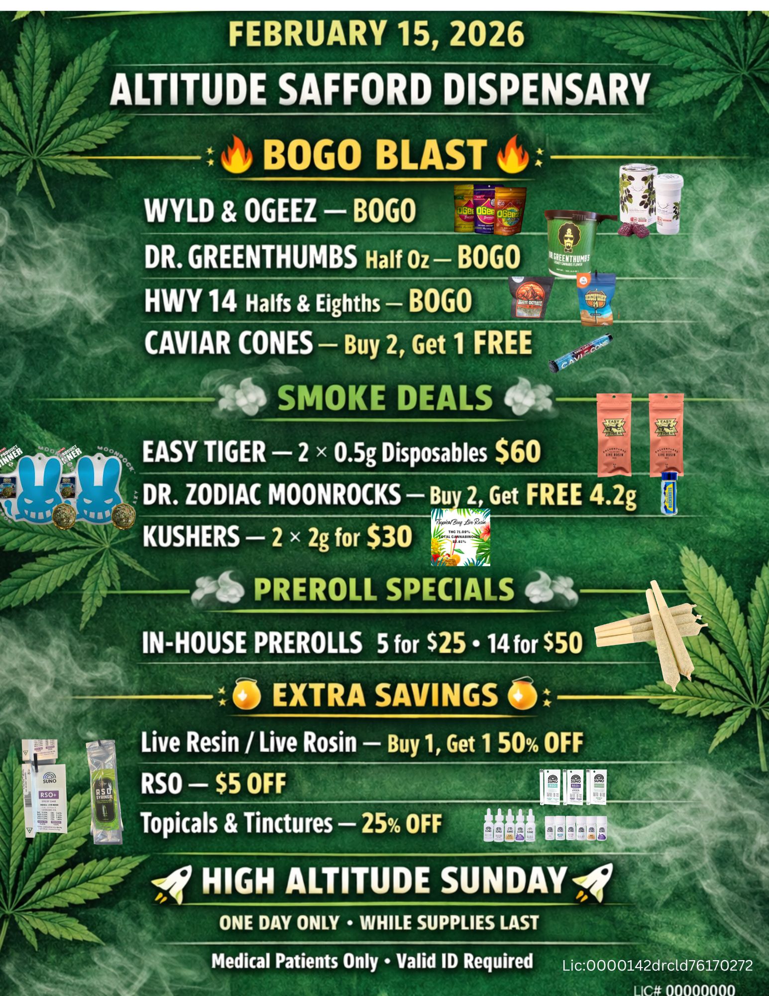 / ALTITUDE SAFFORD DISPENSARLoceot BOGO BLAST WYLD OGEEZ BOGO DR. GREENTHUMBS Half Oz BOGO Al woi HWY 14 Halts Eighths BOGO Lot 44 CAVIAR CONES Buy 2 Get 1 FREE 7 I. SMOKE DEALS OS 0. EASY TIGER 2 x 0.5g Disposables $60 .11 DR. ZODIAC MOONROCKS Bu 2 Get FREE 4.2g 440 Pai PREROLL SPECIALS IN-HOUSE PREROLLS 5 for $25 14 for $50 Live Resin / Live Rosin Buy 1 Get 150 OFF RSO $5 OFF Topicals Tinctures 25 OFF tiMei a a ala lb 1047 HIGH ALTITUDE SUNDAYA/ ONE DAY ONLY WHILE SUPPLIES LAST Medical Patients Only Valid ID Required Lic000 0142drctd76170272 11111111 / 