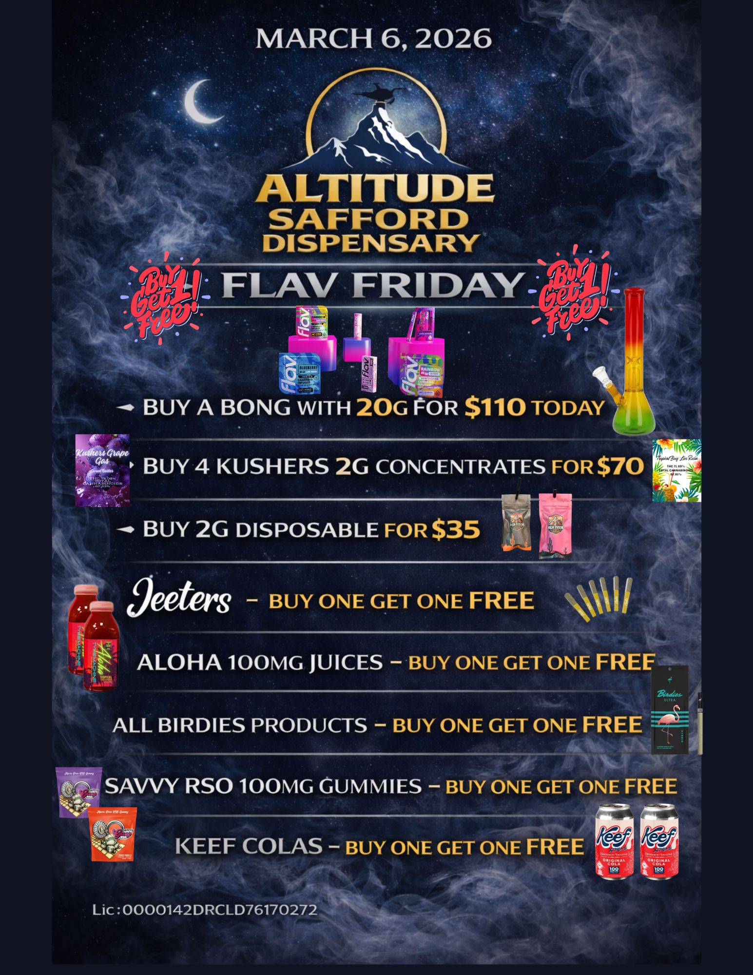 MARCH 6 2026 ALTITUDE SAFFORD DISPENSARY FLAV FRIDAY .. EIJI 1 ...... BUY A BONG WITH 20G rOR $110 TODAY ki24t Quwo BUY 4 USHERS 2G CONCENTRATES FOR $70 BUY 2G DISPOSABLE FOR $35 flow51 S - BUY ONE GET ONE FREE 01/ ALOHA 100MG JUICES - BUY ONE GET ONE FREE ALL BIRDIES PRODUCTS - BUY ONE GET ONE FREE SAVVY RSO 100MG GUMMIES - BUY ONE GET ONE FREE KEEF COLAS - BUY ONE GET ONE FREE Lic 0000142DRCLD76170272 / 