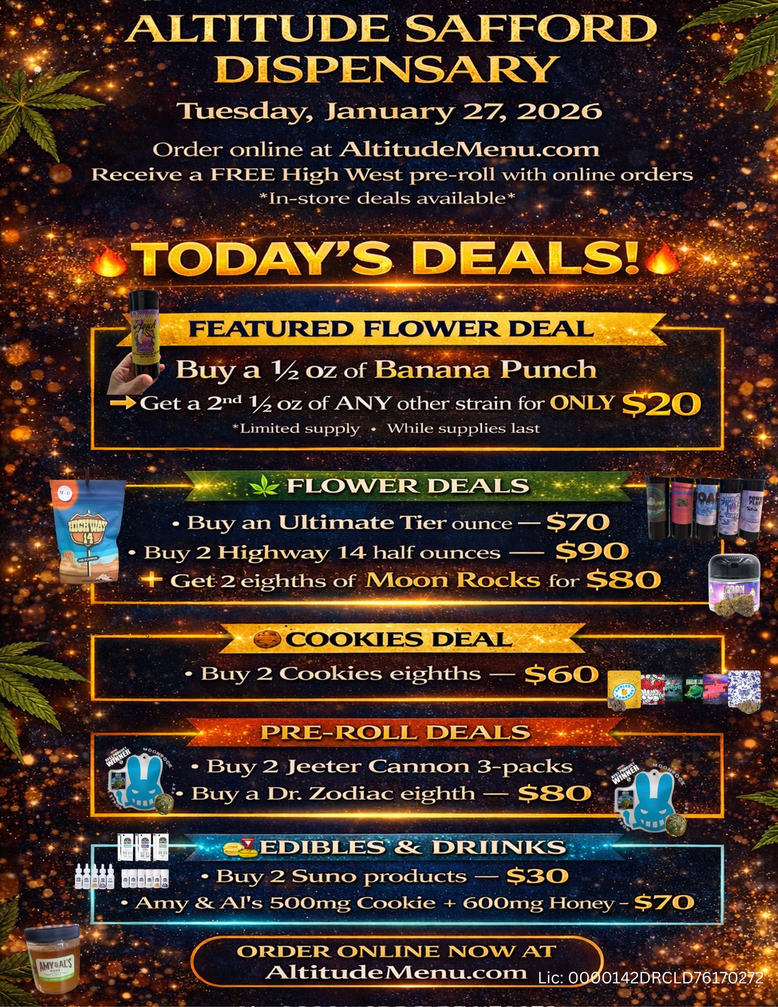 ty-- ALTITUDE SAFFOIRD DISPENSARY Tuesday January 27 2026 Order online at AltitudelVlenu.com . Receive a FREE High West pre-roll with online orders In-store deals available DAYS DEAL Buy a 1/2oz of Banana Punch Get a 2114 1/2 oz of ANY other strain for ONLY $2 0 -Limited supply While supplies last LOWER. DEALS Buy an Ultimate Tier ounce - $70 Buy 2 Highway 14 half ounces $.10 4 Get-2 eighths of Moori Rocks for $SO 1. Buy 2 Cookies eighths $30 PRE-ROLL DEALS Buy 2 Jeeter Cannon 3-packs Buy a Dr. Zodiac eighth $2301 45. II . MitZ EDIBLES Sc DRUNKS . Buy 2 Suno products $30 Amy 8r Ars 500mg Cookie -- 600mg Honey - $70. VIs 41 11111. -s vt CORDER. ONLINE NOW AT Adti-t.ticieMe-rtul.ccom Lic 0 0142DRCLD761702 / 